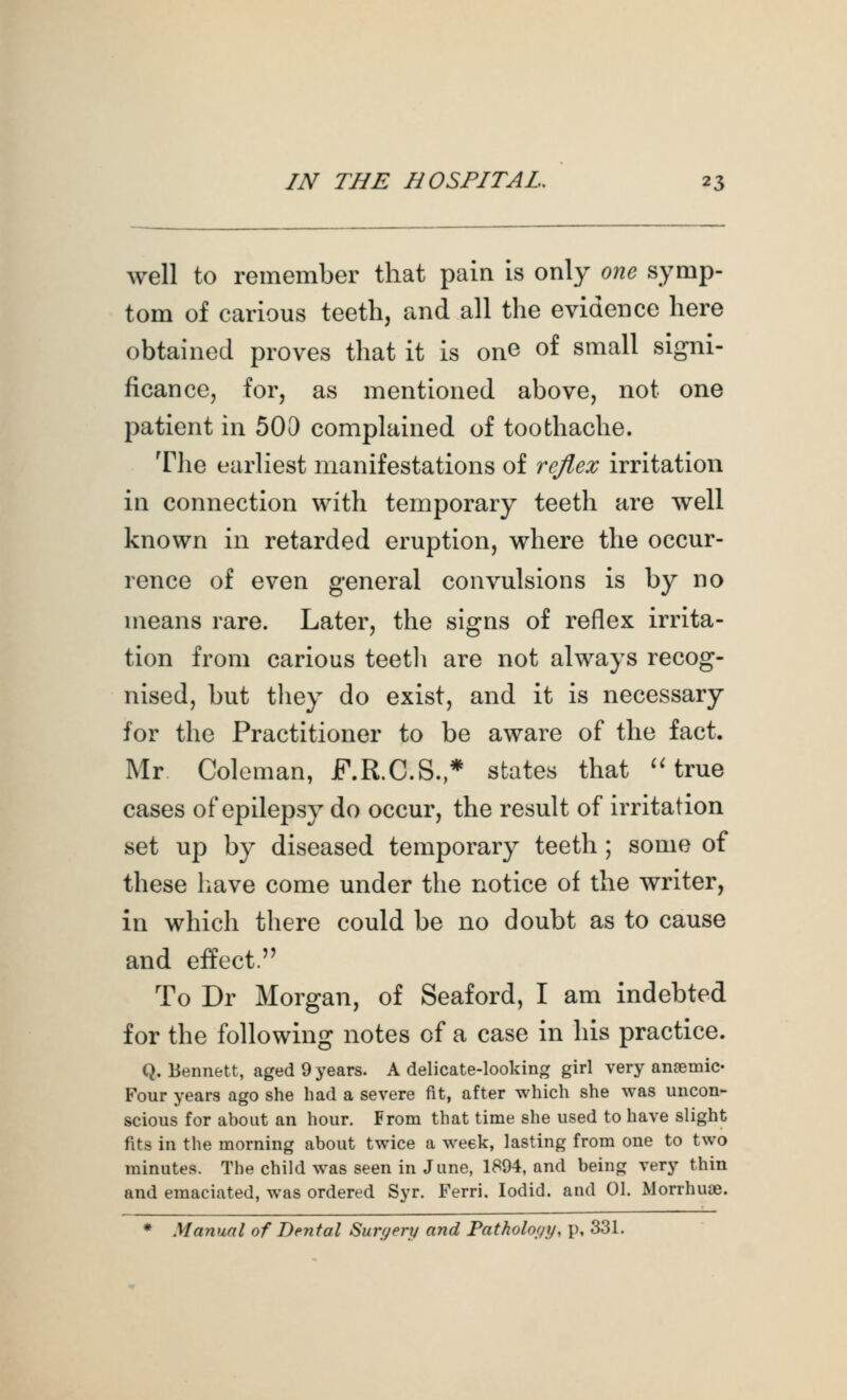 well to remember that pain is only one symp- tom of carious teeth, and all the evidence here obtained proves that it is one of small signi- ficance, for, as mentioned above, not one patient in 500 complained of toothache. Tlie earliest manifestations of reflex irritation in connection with temporary teeth are well known in retarded eruption, where the occur- rence of even general convulsions is by no means rare. Later, the signs of reflex irrita- tion from carious teetli are not always recog- nised, but tliey do exist, and it is necessary for the Practitioner to be aware of the fact. Mr Coleman, F.R.C.S.* states that ^Hrue cases of epilepsy do occur, the result of irritation set up by diseased temporary teeth ; some of these have come under the notice of the writer, in which there could be no doubt as to cause and effect. To Dr Morgan, of Seaford, I am indebted for the following notes of a case in his practice. Q.Bennett, aged 9 years. A delicate-looking girl very anaemic- Four years ago she had a severe fit, after which she was uncon- scious for about an hour. From that time she used to have slight fits in the morning about twice a week, lasting from one to two minutes. The child was seen in June, 1894, and being very thin and emaciated, was ordered Syr. Ferri. lodid. and 01. Morrhuae. * Manual of Dental Surgery and Pathology, p, 331.