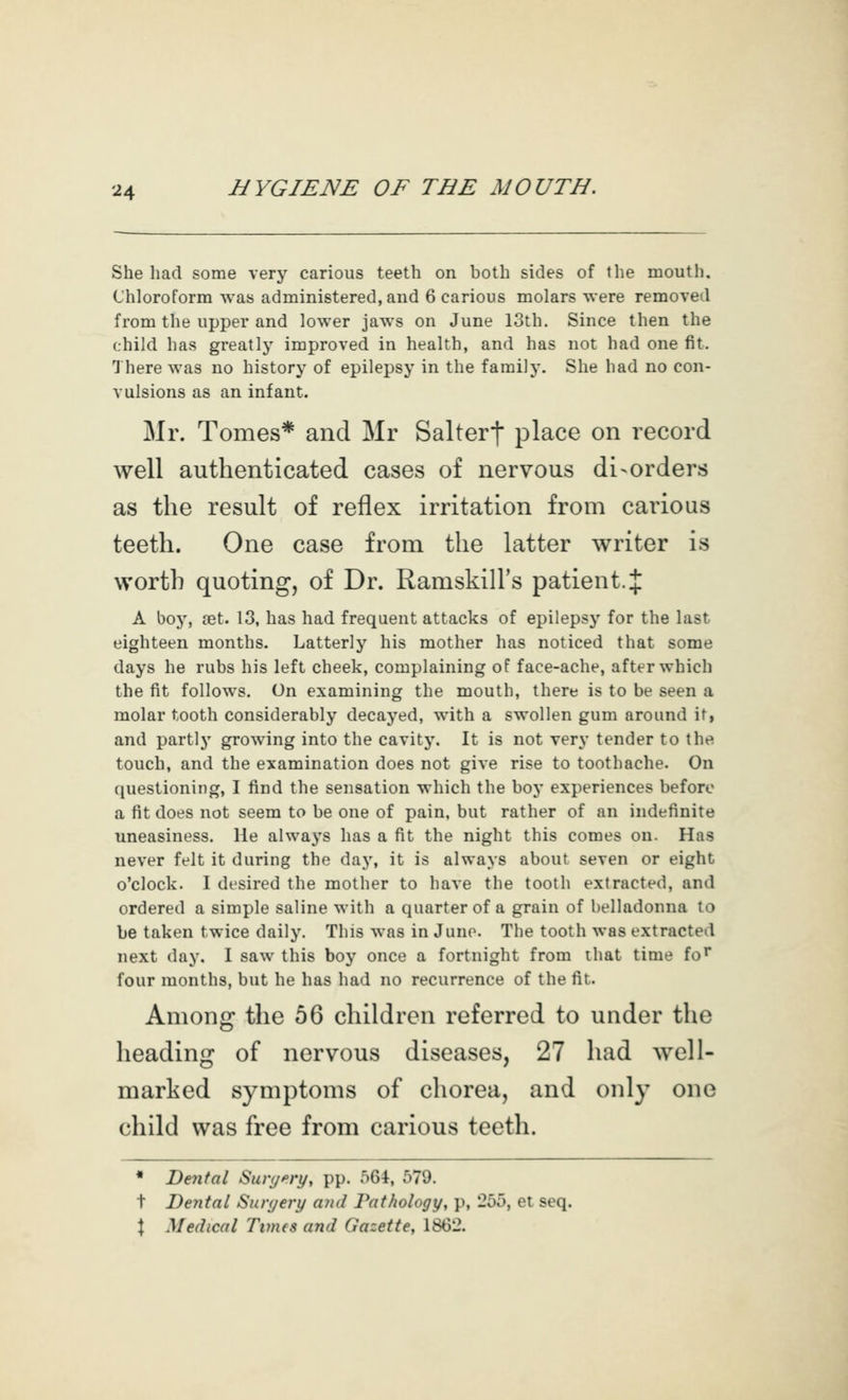 She had some very carious teeth on both sides of the mouth. Chloroform was administered, and 6 carious molars were removed from the upper and lower jaws on June 13th. Since then the child has greatly improved in health, and has not had one fit. There was no history of epilepsy in the family. She had no con- vulsions as an infant. Mr. Tomes* and Mr Salterf place on record well authenticated cases of nervous disorders as the result of reflex irritation from carious teeth. One case from the latter writer is worth quoting, of Dr. Ramskill's patient. J A boy, tet. 13, has had frequent attacks of epilepsy for the last eighteen months. Latterly his mother has noticed that some days he rubs his left cheek, complaining of face-ache, after which the fit follows. On examining the mouth, there is to be seen a molar tooth considerably decayed, with a swollen gum around it, and partly growing into the cavity. It is not very tender to the touch, and the examination does not give rise to toothache. On questioning, I find the sensation which the boy experiences before a fit does not seem to be one of pain, but rather of an indefinite uneasiness. He aIwa3'S has a fit the night this comes on. Has never felt it during the day, it is always about seven or eight o'clock. I desired the mother to have the tooth extracted, and ordered a simple saline with a quarter of a grain of belladonna to be taken twice daily. This was in Juno. The tooth was extracted next day. I saw this boy once a fortnight from that time fo'' four months, but he has had no recurrence of the fit. Among the 56 children referred to under the heading of nervous diseases, 27 had well- marked symptoms of chorea, and only one child was free from carious teeth. * Dental Suiy^ry, pp. 564, 579. t Dental Suryery ajid Pathology, p, 255, et seq. \ Medical Times and Gazette, 1862.