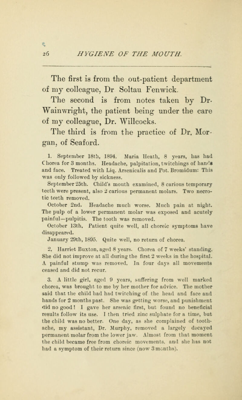 The first is from the out-patient department of my colleague, Dr Soltau Fenwick. The second is from notes taken by Dr- Wainwright, the patient being under the care of my colleague, Dr. Willcocks. The third is from the practice of Dr. Mor- gan, of Seaford. 1. September 18tli, 1894. ^Jaria Heath, 8 years, lias had Chorea for 3 months. Headache, palpitation, twitchings of hand's and face. Treated with Liq. Arsenicalis and Pot. Bromidiim: This was only followed by sickness. September 25th. Child's mouth examined, 8 carious temporary teeth were present, also 2 carious permanent molars. Two necro- tic teeth removed. October 2nd. Headache much worse. Much pain at night. The pulp of a lower permanent molar was exposed and acutely painful—pulpitis. The tooth was removed. October 13th. Patient quite well, all choreic symptoms have disappeared. January 29th, 1895. Quite well, no return of chorea. 2. Harriet Buxton, aged 8 years. Chorea of 7 weeks' standing. She did not improve at all during the first 2 weeks in the hospital. A painful stump was removed. In four days all movements ceased and did not recur, 3. A little girl, aged 9 years, suffering from well marked chorea, was brought to me by her mother for advice. The mother said that tlie child had had twitching of the head and face and hands for 2 months past. She was getting worse, and punishment <lid no good ! I gave her arsenic first, but found no beneficial results follow its use. 1 then tried zinc sulphate for a time, but the child was no better. One day, as she complained of tooth- ache, my assistant. Dr. Murphy, removed a largely decaj'ed permanent molar from the lower jaw. Almost from that moment the child became free from choreic movements, and she has not had a symptom of their return since (now 3 months).