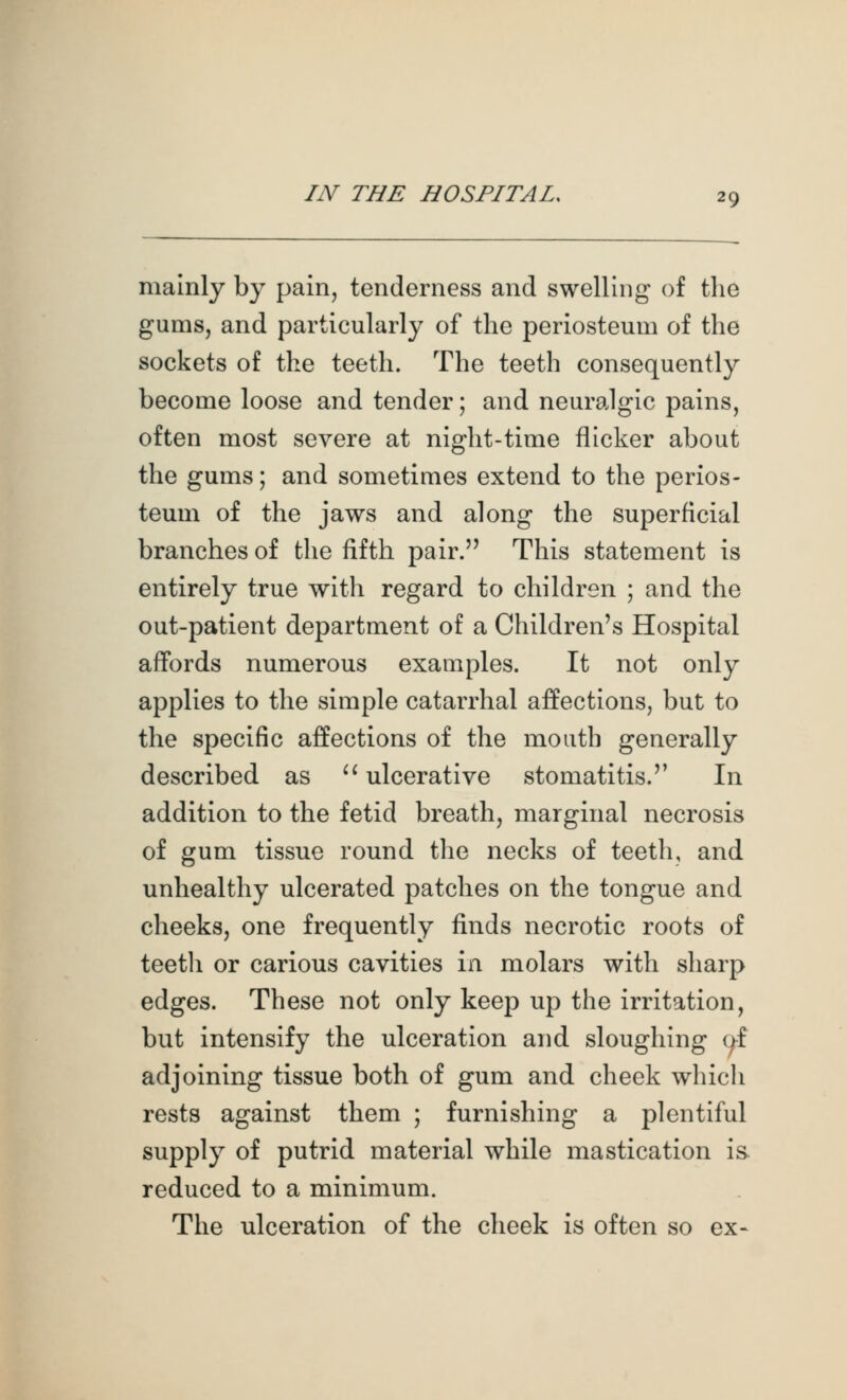 mainly by pain, tenderness and swelling of the gums, and particularly of the periosteum of the sockets of the teeth. The teeth consequently become loose and tender; and neuralgic pains, often most severe at night-time flicker about the gums; and sometimes extend to the perios- teum of the jaws and along the superficial branches of the fifth pair. This statement is entirely true with regard to children ; and the out-patient department of a Children's Hospital affords numerous examples. It not only applies to the simple catarrhal affections, but to the specific affections of the mouth generally described as ^^ ulcerative stomatitis.'' In addition to the fetid breath, marginal necrosis of gum tissue round tlie necks of teetli, and unhealthy ulcerated patches on the tongue and cheeks, one frequently finds necrotic roots of teeth or carious cavities in molars with sharp edges. These not only keep up the irritation, but intensify the ulceration and sloughing (^f adjoining tissue both of gum and cheek which rests against them ; furnishing a plentiful supply of putrid material while mastication is. reduced to a minimum. The ulceration of the cheek is often so ex-