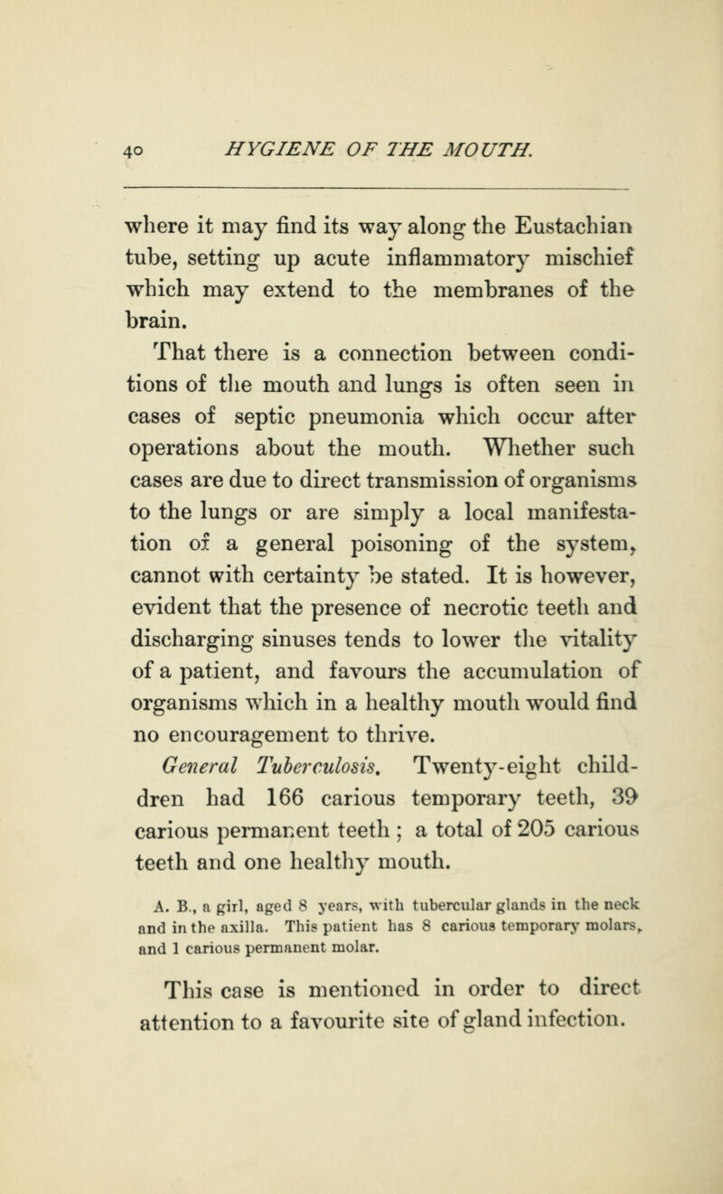 where it may find its way along the Eustachian tube, setting up acute inflammatory mischief which may extend to the membranes of the brain. That there is a connection between condi- tions of tlie mouth and lungs is often seen in cases of septic pneumonia which occur after operations about the mouth. Wliether such cases are due to direct transmission of organisms to the lungs or are simply a local manifesta- tion 01 a general poisoning of the system^ cannot with certainty be stated. It is however, evident that the presence of necrotic teeth and discharging sinuses tends to lower the vitality of a patient, and favours the accumulation of organisms which in a healthy mouth would find no encouragement to thrive. General Tuberculosis, Twenty-eight child- dren had 166 carious temporary teeth, 39 carious permanent teeth ; a total of 205 carious teeth and one healthy mouth. A. B., ft girl, aged 8 years, with tubercular glands in the neck and in the axilla. This patient has 8 carious temporary- molars, and 1 carious permanent molar. This case is mentioned in order to direct attention to a favourite site of gland infection.