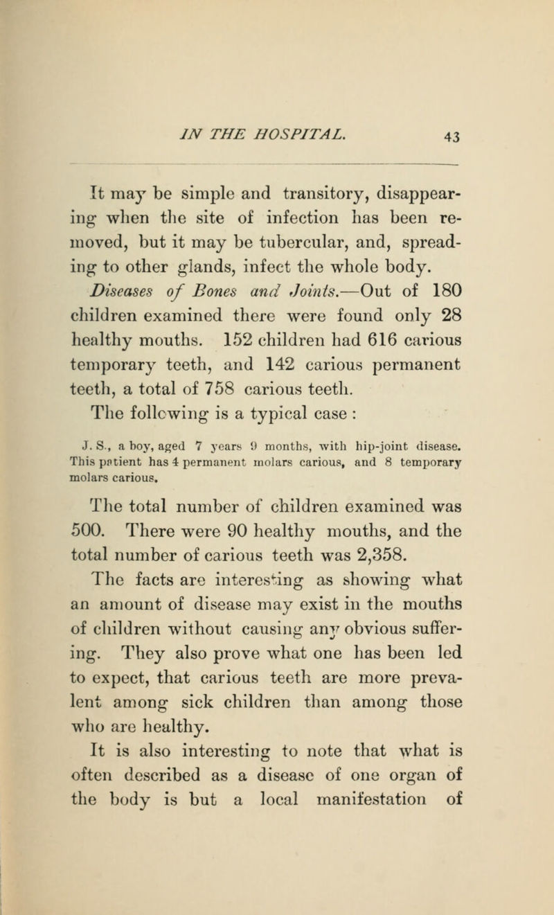 It may be simple and transitory, disappear- ing when tlie site of infection has been re- moved, but it may be tubercular, and, spread- ing to other glands, infect the whole body. Diseases of Bones and Johits.—Out of 180 children examined there were found only 28 healthy mouths. 152 children had 616 carious temporary teeth, and 142 carious permanent teeth, a total of 758 carious teeth. The following is a typical case : J. S., a boy, aged 7 years 1) months, with hip-joint disease. This pptient has 4 permanent molars carious, and 8 temporary molars carious. Tlie total number of children examined was 500. There were 90 healthy mouths, and the total number of carious teeth was 2,358. The facts are interesting as showing what an amount of disease may exist in the mouths of children without causing ani^ obvious suffer- ing. They also prove what one has been led to expect, that carious teeth are more preva- lent among sick children than among those who are healthy. It is also interesting to note that what is often described as a disease of one organ of the body is but a local manifestation of