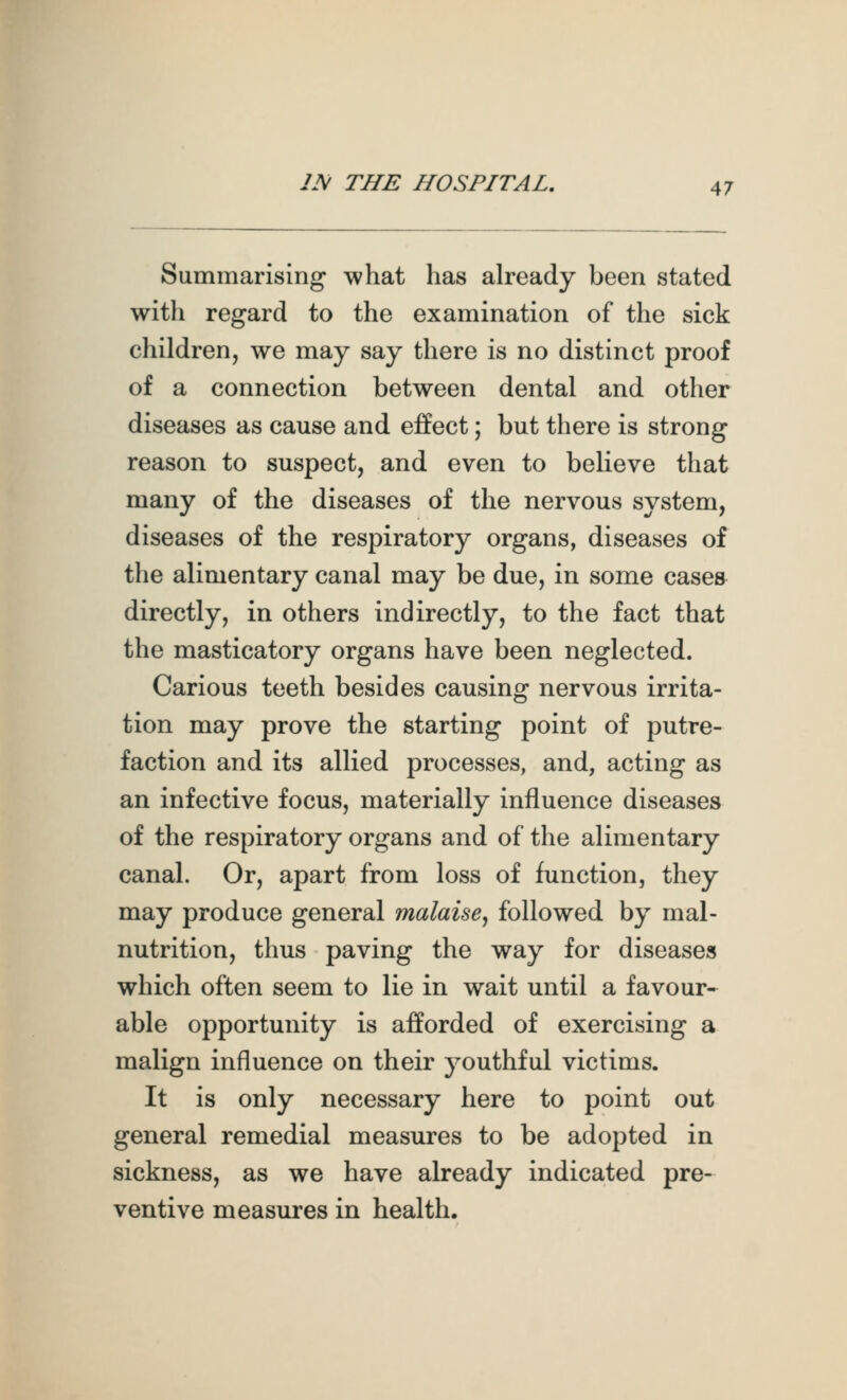 Summarising what has already been stated with regard to the examination of the sick children, we may say there is no distinct proof of a connection between dental and other diseases as cause and effect; but there is strong reason to suspect, and even to believe that many of the diseases of the nervous system, diseases of the respiratory organs, diseases of the alimentary canal may be due, in some cases directly, in others indirectly, to the fact that the masticatory organs have been neglected. Carious teeth besides causing nervous irrita- tion may prove the starting point of putre- faction and its allied processes, and, acting as an infective focus, materially influence diseases of the respiratory organs and of the alimentary canal. Or, apart from loss of function, they may produce general malaise^ followed by mal- nutrition, thus paving the way for diseases which often seem to lie in wait until a favour- able opportunity is afforded of exercising a malign influence on their youthful victims. It is only necessary here to point out general remedial measures to be adopted in sickness, as we have already indicated pre- ventive measures in health.