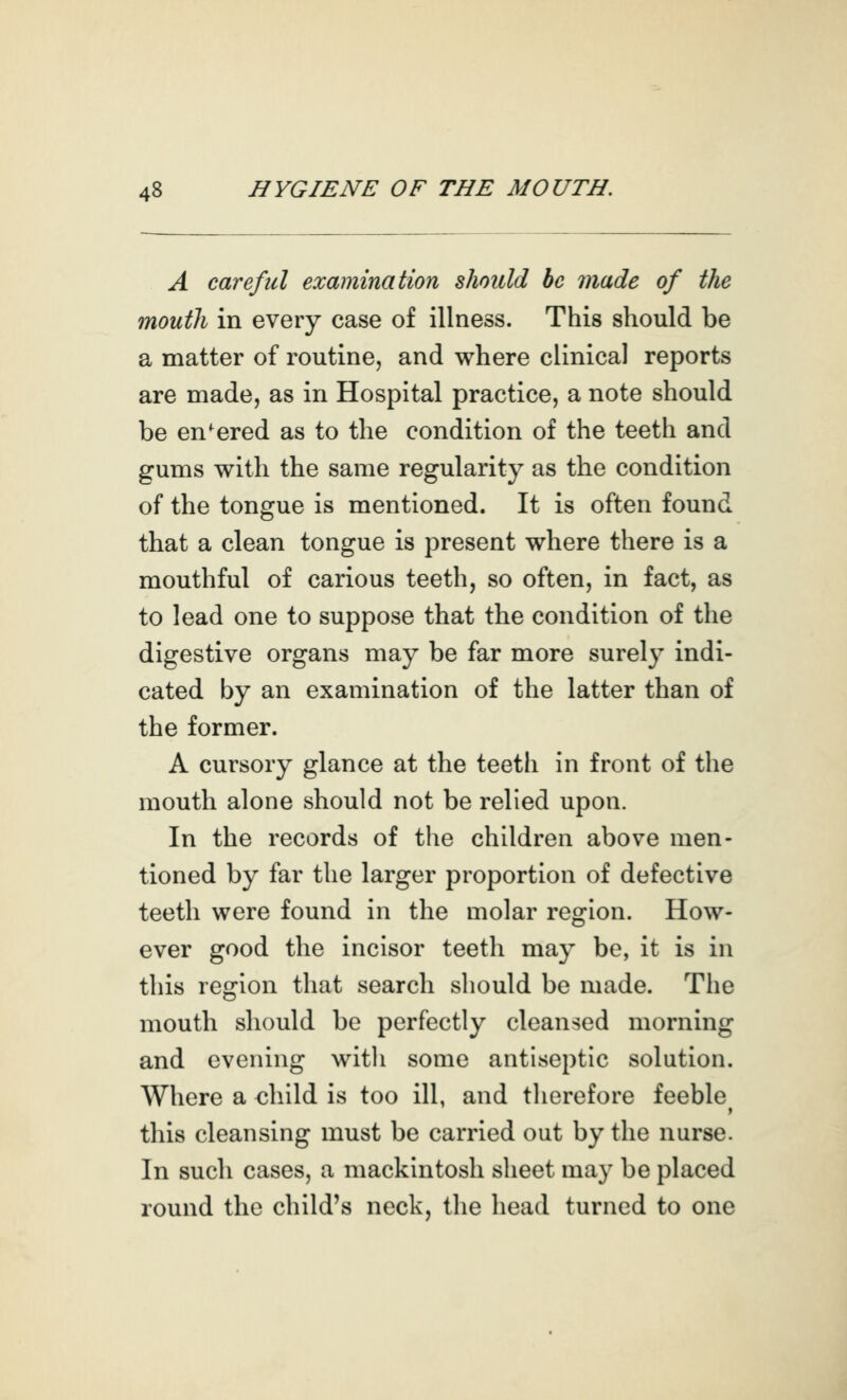 A careful examination should be made of the mouth in every case of illness. This should be a matter of routine, and where clinical reports are made, as in Hospital practice, a note should be entered as to the condition of the teeth and gums with the same regularity as the condition of the tongue is mentioned. It is often found that a clean tongue is present where there is a mouthful of carious teeth, so often, in fact, as to lead one to suppose that the condition of the digestive organs may be far more surely indi- cated by an examination of the latter than of the former. A cursory glance at the teeth in front of the mouth alone should not be relied upon. In the records of the children above men- tioned by far the larger proportion of defective teeth were found in the molar region. How- ever good the incisor teeth may be, it is in this region that search should be made. The mouth should be perfectly cleansed morning and evening with some antiseptic solution. Where a child is too ill, and therefore feeble this cleansing must be carried out by the nurse. In such cases, a mackintosh sheet may be placed round the child's neck, the head turned to one