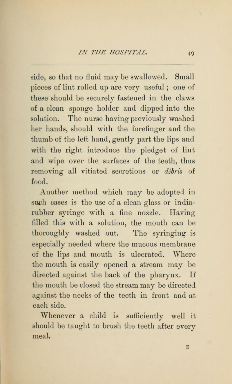 side, so that no fluid may be swallowed. Small pieces of lint rolled up are very useful; one of these should be securely fastened in the claws of a clean sponge holder and dipped into the solution. The nurse having previously wa>ihed her hands, should with the forefinger and the thumb of the left hand, gently part the lips and with the right introduce the pledget of lint and wipe over the surfaces of the teeth, thus removing all vitiated secretions or dihris of food. Another method which may be adopted in su^h cases is the use of a clean glass or india- rubber syringe with a fine nozzle. Having filled this with a solution, the mouth can be thoroughly washed out. The syringing is especially needed where the mucous membrane of the lips and mouth is ulcerated. AVhere the mouth is easily opened a stream may be directed against the back of the pharynx. If the mouth be closed the stream may be directed against the necks of the teeth in front and at each side. Whenever a child is sufficiently well it should be taught to brush the teeth after every meal.