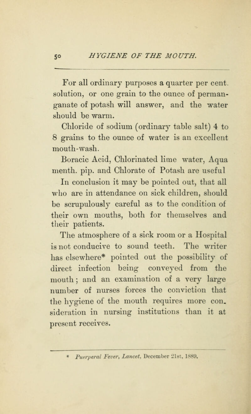 For all ordinary purposes a quarter per cent, solution, or one grain to the ounce of perman- ganate of potash will answer, and the water should be warm. Chloride of sodium (ordinary table salt) 4 to 8 grains to the ounce of water is an excellent mouth-wash. Eoracic Acid, Chlorinated lime water. Aqua menth. pip. and Chlorate of Potash are useful In conclusion it may be pointed out, that all who are in attendance on sick children, should be scrupulously careful as to the condition of their own mouths, both for themselves and their patients. The atmosphere of a sick room or a Hospital is not conducive to sound teeth. The writer has elsewhere* pointed out the possibihty of direct infection being conveyed from the mouth ; and an examination of a very large number of nurses forces the conviction that the hygiene of the mouth requires more con. sideration in nursing institutions than it at present receives. Piurperal Fever, Lancet, December 21st, 1889.