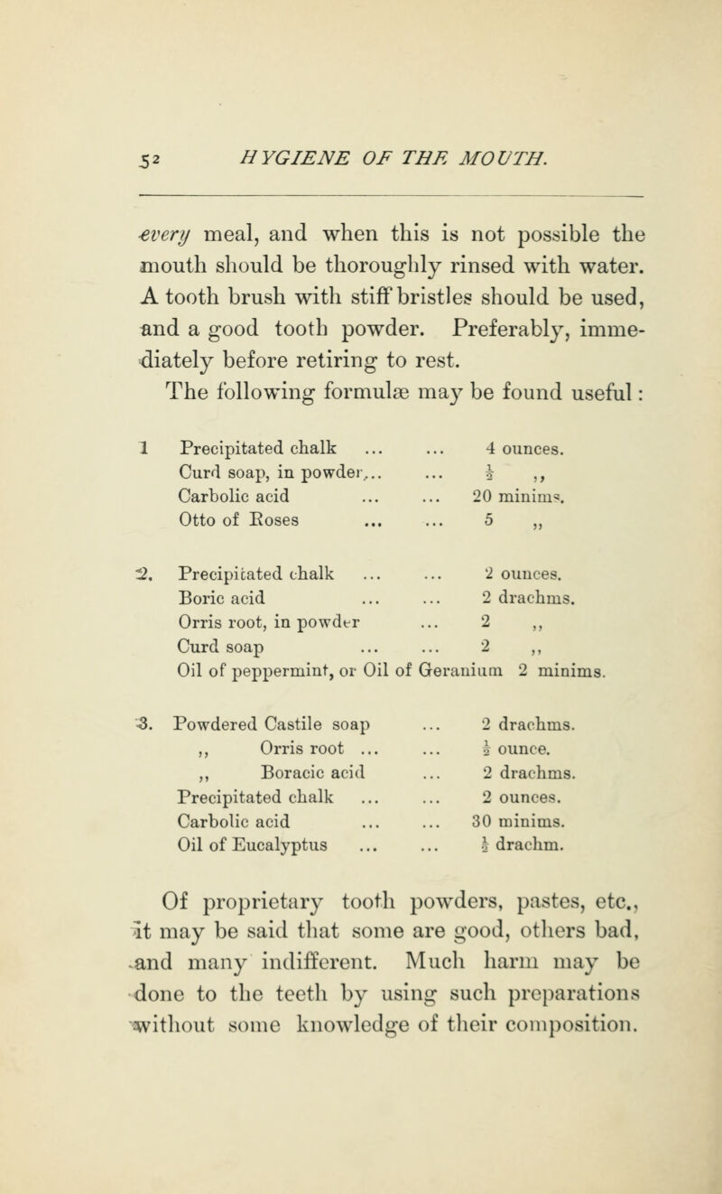 -every meal, and when this is not possible the mouth should be thoroughly rinsed with water. A tooth brush with stiff bristles should be used, and a good tooth powder. Preferably, imme- diately before retiring to rest. The following formulae ma}^ be found useful: 1 Precipitated chalk Curd soap, in powder,.. Carbolic acid 4 ounces. i 20 minima. Otto of Eoses 5 „ :2. Precipitated chalk Boric acid 2 ounces. 2 drachms. Orris root, in powder 2 Curd soap ... ... 2 ,, Oil of peppermint, or Oil of Geraniiini 2 minims. Z. Powdered Castile soap 2 drachms. ,, Orris root \ ounce. ,, Boracic acid 2 drachms. Precipitated chalk Carbolic acid 2 ounces. 30 minims. Oil of Eucalyptus .T drachm. Of proprietary tooth powders, pastes, etc., it may be said tliat some are good, others bad, .and many indifferent. Much harm may be done to the teeth by using such preparations '^without some knowledge of tlieir composition.