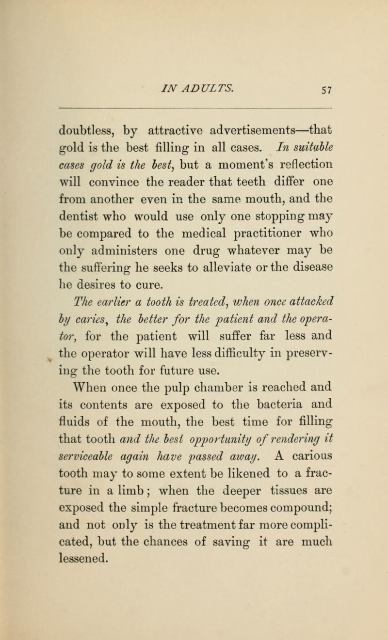 doubtless, by attractive advertisements—that gold is the best filling in all cases. In suitMe cases gold is the best, but a moment's reflection will convince the reader that teeth differ one from another even in the same mouth, and the dentist who would use only one stopping may be compared to the medical practitioner who only administers one drug whatever may be the suffering he seeks to alleviate or the disease he desires to cure. The earlier a tooth is treated, ivhen once attacked by caries^ the better for the 'patient and the opera- tor, for the patient will suffer far less and the operator will have less difficulty in preserv- ing the tooth for future use. When once the pulp chamber is reached and its contents are exposed to the bacteria and fluids of the mouth, the best time for filling that tooth and the best opportunity of rendering it serviceable again have passed away, A carious tooth may to some extent be likened to a frac- ture in a limb; when the deeper tissues are exposed the simple fracture becomes compound; and not only is the treatment far more compli- cated, but the chances of saving it are much lessened.