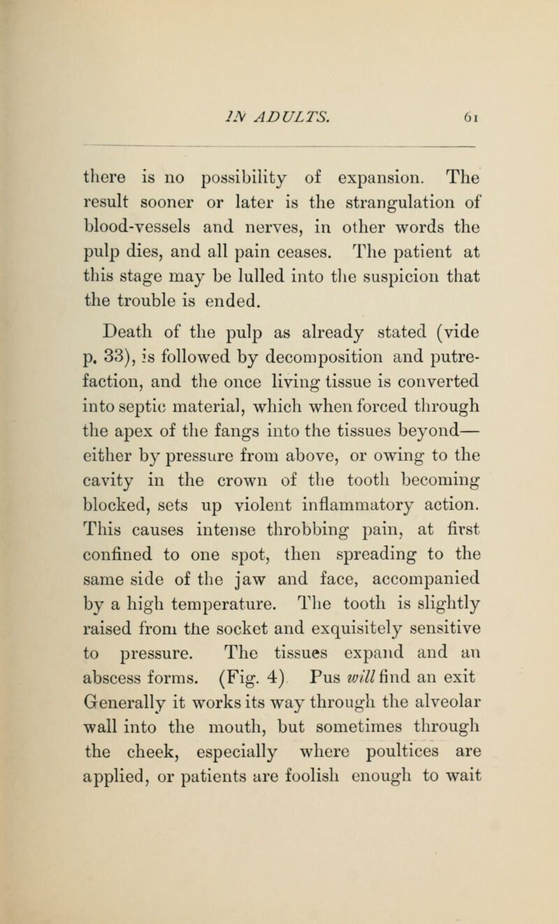 there is no possibility of expansion. The result sooner or later is the strangulation of blood-vessels and nerves, in other words the pulp dies, and all pain ceases. The patient at this stage may be lulled into tlie suspicion that the trouble is ended. Death of the pulp as already stated (vide p. 33), is followed by decomposition and putre- faction, and tlie once living tissue is converted into septic material, which when forced through the apex of the fangs into the tissues beyond— either by pressure from above, or owning to the cavity in the crown of the tooth becoming blocked, sets up violent inflammatory action. This causes intense throbbing pain, at first confined to one spot, then spreading to the same side of the jaw and face, accompanied by a high temperature. The tooth is slightly raised from the socket and exquisitely sensitive to pressure. The tissues expand and an abscess forms. (Fig. 4) Pus will ^wdi an exit Generally it works its way through the alveolar wall into the mouth, but sometimes through the cheek, especially where poultices are applied, or patients are foolish enough to wait