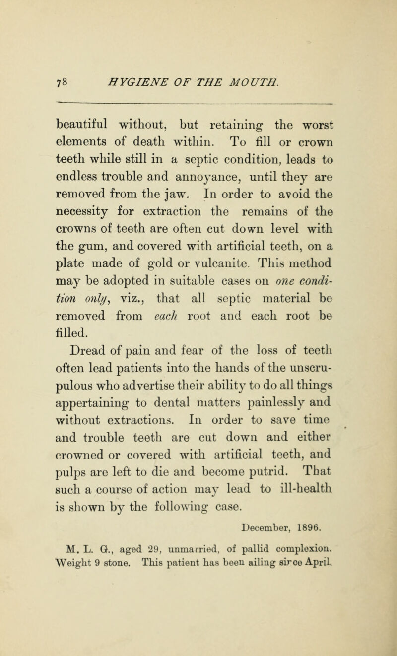 beautiful without, but retaining the worst elements of death within. To fill or crown teeth while still in a septic condition, leads to endless trouble and annoyance, until they are removed from the jaw. In order to avoid the necessity for extraction the remains of the crowns of teeth are often cut down level with the gum, and covered with artificial teeth, on a plate made of gold or vulcanite. This method may be adopted in suitable cases on one condi- tion only^ viz., that all septic material be removed from each root and each root be filled. Dread of pain and fear of the loss of teeth often lead patients into the hands of the unscru- pulous who advertise their ability to do all things appertaining to dental matters painlessly and without extractions. In order to save time and trouble teeth are cut down and either crowned or covered with artificial teeth, and pulps are left to die and become putrid. That such a course of action may lead to ill-health is shown by the following case. December, 1896. M. L. G., aged 29, unmarried, of pallid complexion. Weight 9 stone. This patient has been ailing sirce April.