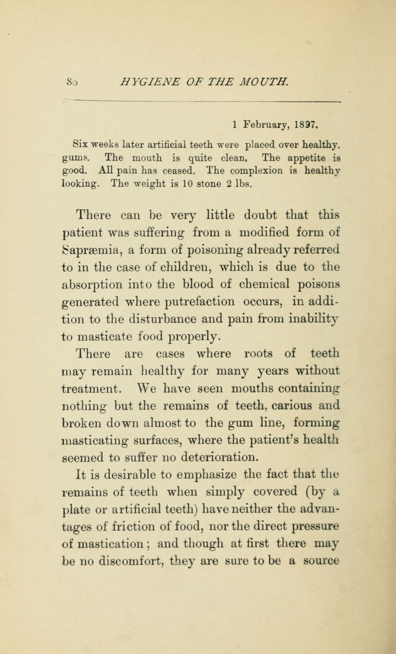 1 February, 1897. Six weeks later artificial teeth were placed over healthy, gums. The mouth is quite clean. The appetite is good. All pain has ceased. The complexion is healthy looking. The weight is 10 stone 2 lbs. There can be very little doubt that this patient was suffering from a modified form of ^apraemia, a form of poisoning already referred to in the case of children, which is due to the absorption into the blood of chemical poisons generated where putrefaction occurs, in addi- tion to the disturbance and pain from inability to masticate food properly. There are cases where roots of teeth may remain healthy for many years without treatment. We have seen mouths containing nothing but the remains of teeth, carious and broken down almost to the gum line, forming masticating surfaces, where the patient's health seemed to suffer no deterioration. It is desirable to emphasize the fact that the remains of teeth when simply covered (by a plate or artificial teeth) have neither the advan- tages of friction of food, nor the direct pressure of mastication; and though at first there may be no discomfort, they are sure to be a source