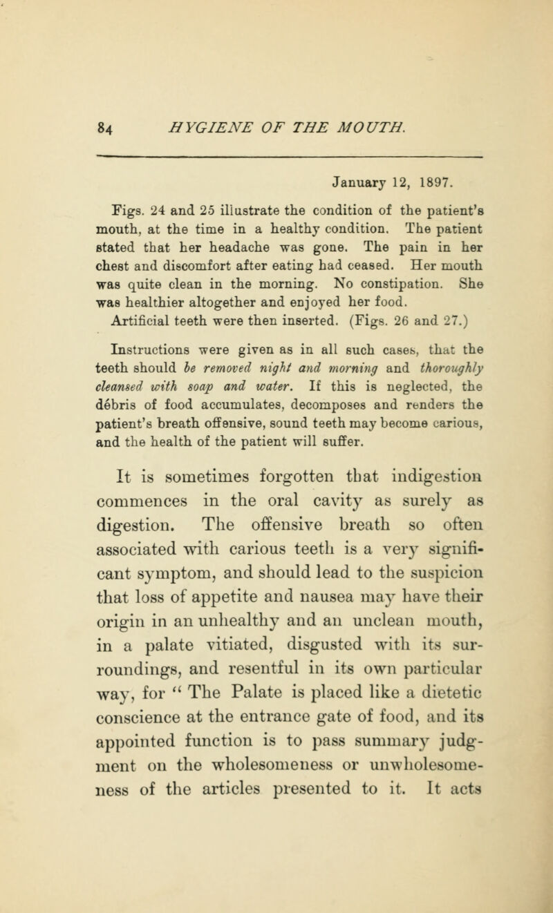 January 12, 1897. Figs. 24 and 25 illustrate the condition of the patient's mouth, at the time in a healthy condition. The patient stated that her headache was gone. The pain in her chest and discomfort after eating had ceased. Her mouth was quite clean in the morning. No constipation. She was healthier altogether and enjoyed her food. Artificial teeth were then inserted. (Figs. 26 and 27.) Instructions were given as in all such cases, that the teeth should he removed night and morning and thoroughly cleansed with soap and water. If this is neglected, the debris of food accumulates, decomposes and renders the patient's breath offensive, sound teeth may become carious, and the health of the patient will suffer. It is sometimes forgotten that indigestion commences in the oral cavity as sm-ely as digestion. The offensive breath so often associated with carious teeth is a very signifi- cant symptom, and should lead to the suspicion that loss of appetite and nausea may have their origin in an unhealthy and an unclean mouth, in a palate vitiated, disgusted with its sur- roundings, and resentful in its own particular way, for  The Palate is placed like a dietetic conscience at the entrance gate of food, and its appointed function is to pass summary judg- ment on the wholesomeness or unwholesome- ness of the articles presented to it. It acts