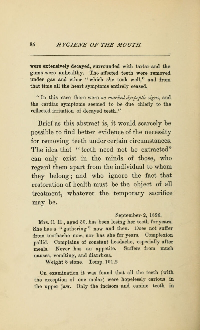 were extensively decayed, surrounded with tartar and the gums were unhealthy. The affected teeth were removed under gas and ether *' which she took well, and from that time all the heart symptoms entirely ceased. ''In this case there were no marked dyspeptic signs ^ and the cardiac symptoms seemed to be due chiefly to the reflected irritation of decayed teeth. Brief as this abstract is, it would scarcely be possible to find better evidence of the necessity for removing teeth under certain circumstances. The idea that *Heeth need not be extracted can only exist in the minds of those, who regard them apart from the individual to whom they belong; and who ignore the fact that restoration of health must be the object of all treatment, whatever the temporary sacrifice may be. September 2, 1896. Mrs. C. H., aged 30, has been losing her teeth for years. She has a ''gathering now and then. Does not suffer from toothache now, nor has she for years. Complexion pallid. Complains of constant headache, especially after meals. Never has an appetite. Suffers from much nausea, vomiting, and diarrhoea. Weight 8 stone. Temp. 101.2 On examination it was found that all the teeth (with the exception of one molar) were hopelessly carious in the upper jaw. Only the incisors and canine teeth in