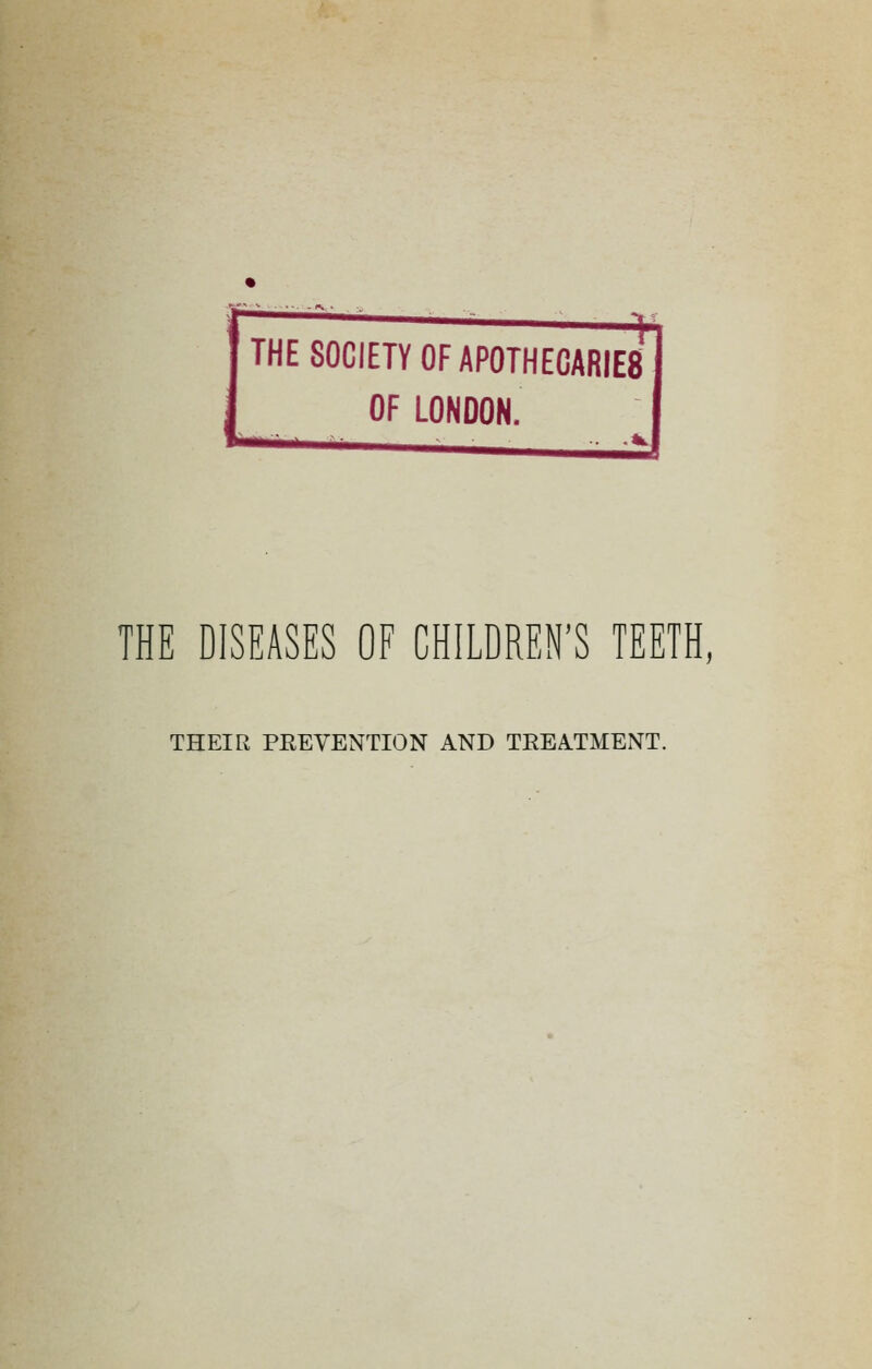 -■ THE SOCIETY OF APOTHECARIES OF LONDON. THE DISEASES OF CHILDREN'S TEETH, THEIR PEEVENTION AND TEEA.TMENT.