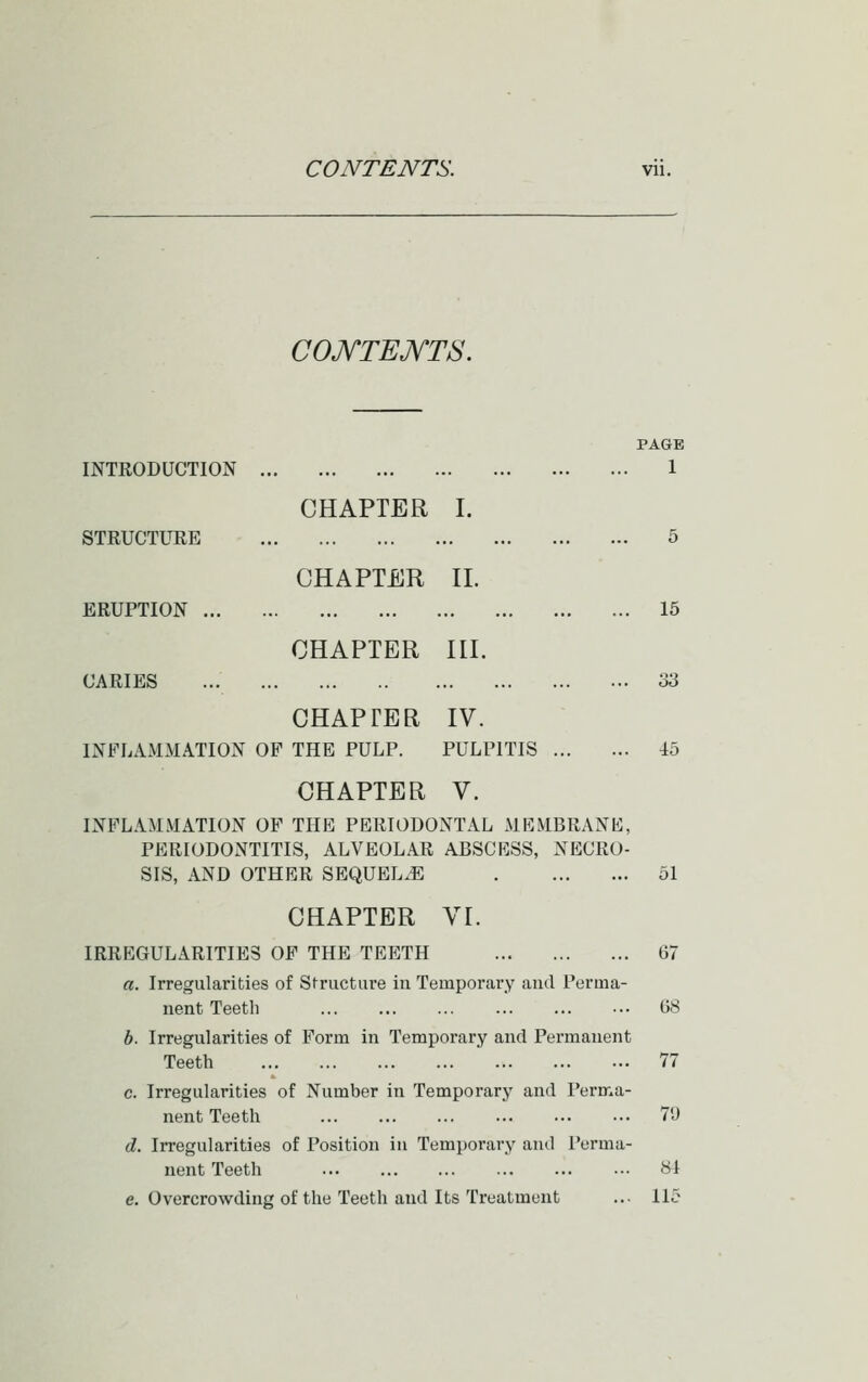 C0JYTEJYT8. INTRODUCTION STRUCTURE ERUPTION CARIES CHAPTER I. CHAPTER 11. CHAPTER III. PAGE 1 CHAPTER IV. INFLAMMATION OB^ THE PULP. PULPITIS CHAPTER V. INFLAMMATION OF THE PERIODONTAL MRMBRANK, PERIODONTITIS, ALVEOLAR ABSCKSS, NECRO- SIS, AND OTHER SEQUELS CHAPTER VI. IRREGULARITIES OP THE TEETH a. Irregularities of Structure in Temporary and Perma- nent Teeth b. Irregularities of Form in Temporary and Permanent Teeth c. Irregularities of Number in Temporary and I'erma- nent Teeth d. Irregularities of Position in Temporary and Perma- nent Teeth e. Overcrowding of the Teeth and Its Treatment 15 33 45 51 67 G8 77 71) SI 115