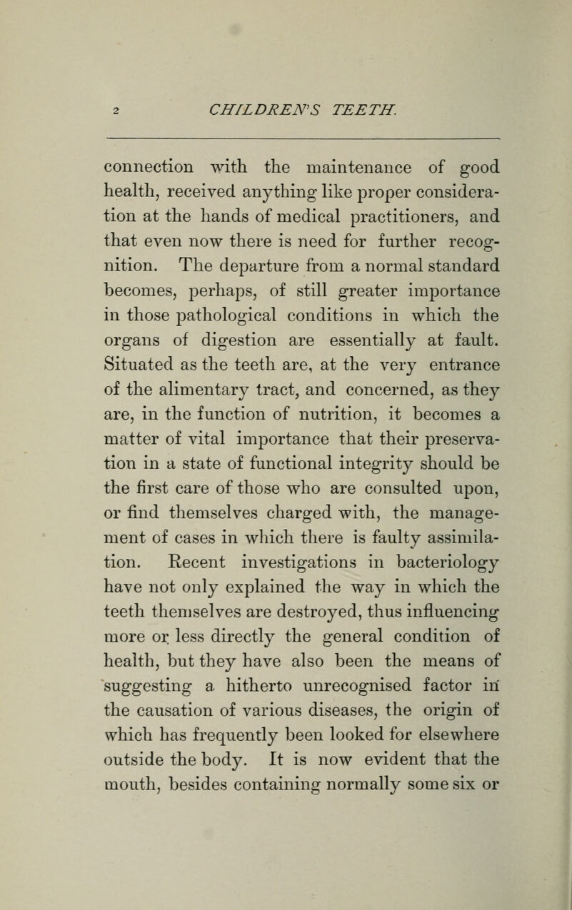 connection with the maintenance of good health, received anything like proper considera- tion at the hands of medical practitioners, and that even now there is need for further recog- nition. The departure from a normal standard becomes, joerhaps, of still greater importance in those pathological conditions in which the organs of digestion are essentially at fault. Situated as the teeth are, at the very entrance of the alimentary tract, and concerned, as they are, in the function of nutrition, it becomes a matter of vital importance that their preserva- tion in a state of functional integrity should be the first care of those who are consulted upon, or find themselves charged with, the manage- ment of cases in which there is faulty assimila- tion. Recent investigations in bacteriology have not only explained the way in which the teeth themselves are destroyed, thus influencing more or less directly the general condition of health, but they have also been the means of suggesting a. hitherto unrecognised factor in the causation of various diseases, the origin of which has frequently been looked for elsewhere outside the body. W. is now evident that the mouth, besides containing normally some six or