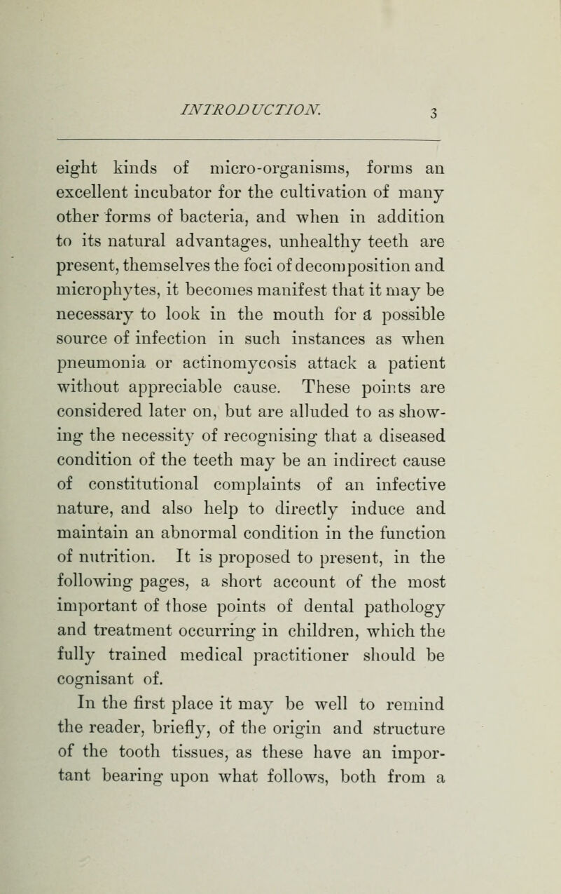 eight kinds of micro-organisms, forms an excellent incubator for the cultivation of many other forms of bacteria, and when in addition to its natural advantages, unhealthy teeth are present, themselves the foci of decomposition and microphytes, it becomes manifest that it may be necessary to look in the mouth for d, possible source of infection in such instances as when pneumonia or actinomycosis attack a patient without appreciable cause. These points are considered later on, but are alluded to as show- ing the necessity of recognising that a diseased condition of the teeth may be an indirect cause of constitutional complaints of an infective nature, and also help to directly induce and maintain an abnormal condition in the function of nutrition. It is proposed to present, in the following pages, a short account of the most important of those points of dental pathology and treatment occurring in children, which the fully trained medical practitioner should be cognisant of. In the first place it may be well to remind the reader, briefly, of the origin and structure of the tooth tissues, as these have an impor- tant bearing upon what follows, both from a