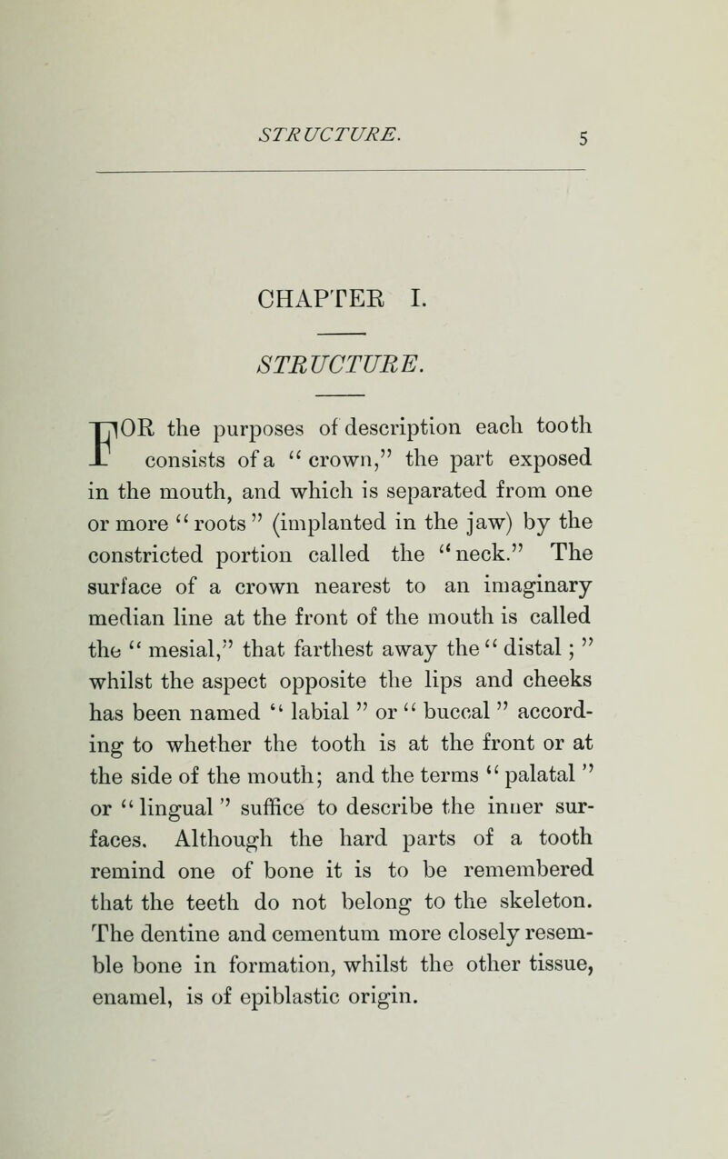 CHAPTER I. STRUCTURE. FOR the purposes of description each tooth consists of a  crown, the part exposed in the mouth, and which is separated from one or more  roots  (implanted in the jaw) by the constricted portion called the neck. The surface of a crown nearest to an imaginary median line at the front of the mouth is called the  mesial, that farthest away the'' distal;  whilst the aspect opposite the lips and cheeks has been named  labial  or  buccal  accord- ing to whether the tooth is at the front or at the side of the mouth; and the terms  palatal  or lingual suffice to describe the inuer sur- faces. Although the hard parts of a tooth remind one of bone it is to be remembered that the teeth do not belong to the skeleton. The dentine and cementum more closely resem- ble bone in formation, whilst the other tissue, enamel, is of epiblastic origin.
