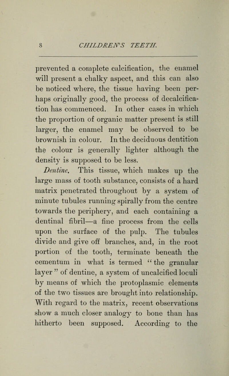 prevented a complete calcification, the enamel will present a chalky aspect, and this can also be noticed where, the tissue having been per- haps originally good, the process of decalcifica- tion has commenced. In other cases in which the proportion of organic matter present is still larger, the enamel may be observed to be brownish in colour. In the deciduous dentition the colour is generally lighter although the density is supposed to be less. Dentine. This tissue, which makes ujd the large mass of tooth substance, consists of a hard matrix penetrated throughout by a system of minute tubules running spirally from the centre towards the periphery, and each containing a dentinal fibril—a fine process from the cells upon the surface of the pulp. The tubules divide and give off branches, and, in the root portion of the tooth, terminate beneath the cementum in what is termed  the granular layer  of dentine, a system of uncalcified loculi by means of which the protoplasmic elements of the two tissues are brought into relationship. With regard to the matrix, recent observations show a much closer analogy to bone than has hitherto been supjjosed. According to the