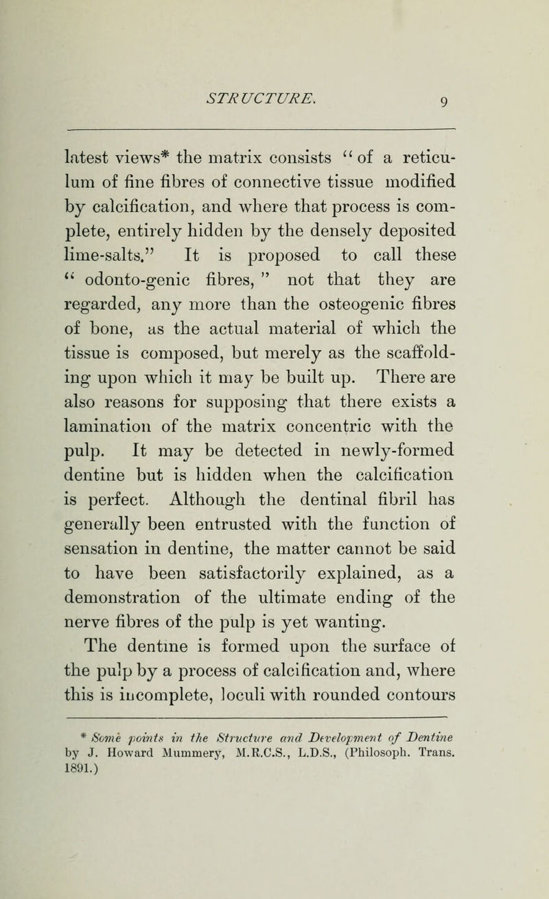 latest views* the matrix consists  of a reticu- lum of fine fibres of connective tissue modified by calcification, and where that process is com- plete, entirely hidden by the densely deposited lime-salts. It is proposed to call these *' odonto-genic fibres,  not that they are regarded, any more than the osteogenic fibres of bone, as the actual material of which the tissue is composed, but merely as the scaffold- ing upon which It may be built up. There are also reasons for supposing that there exists a lamination of the matrix concentric with the pulp. It may be detected in newly-formed dentine but is hidden when the calcification is perfect. Although the dentinal fibril has generally been entrusted with the function of sensation in dentine, the matter cannot be said to have been satisfactorily explained, as a demonstration of the ultimate ending of the nerve fibres of the pulp is yet wanting. The dentme is formed upon the surface of the pulp by a process of calcification and, where this is iij complete, loculiwlth rounded contours * ^om'e f,oints in the Struchtre and Dd-elojmient of Dentine by J. Howard Mummery, M.R.C.S., L.D.S., (Philosoph. Trans. 1891.)