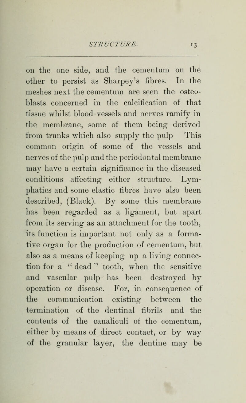 on the one side, and the cementum on tlie other to persist as Sharpey's fibres. In the meshes next the cementum are seen the osteo- blasts concerned in the calcification of that tissue whilst blood-vessels and nerves ramify in the membrane, some of them being derived from trunks which also supply the pulp This common origin of some of the vessels and nerves of the pulp and the periodontal membrane may have a certain significance in the diseased conditions affecting either structure. Lym- phatics and some elastic fibres have also been described, (Black). By some this membrane has been regarded as a ligament, but apart from its servmig as an attachment for the tooth, its function is important not only as a forma- tive organ for the production of cementum, but also as a means of keeping up a living connec- tion for a  dead '' tooth, when the sensitive and vascular pulp has been destroyed by operation or disease. For, in consequence of the communication existing between the termination of the dentinal fibrils and the contents of the canaliculi of the cementum, either by means of direct contact, or by way of the granular layer, tlie dentine may be