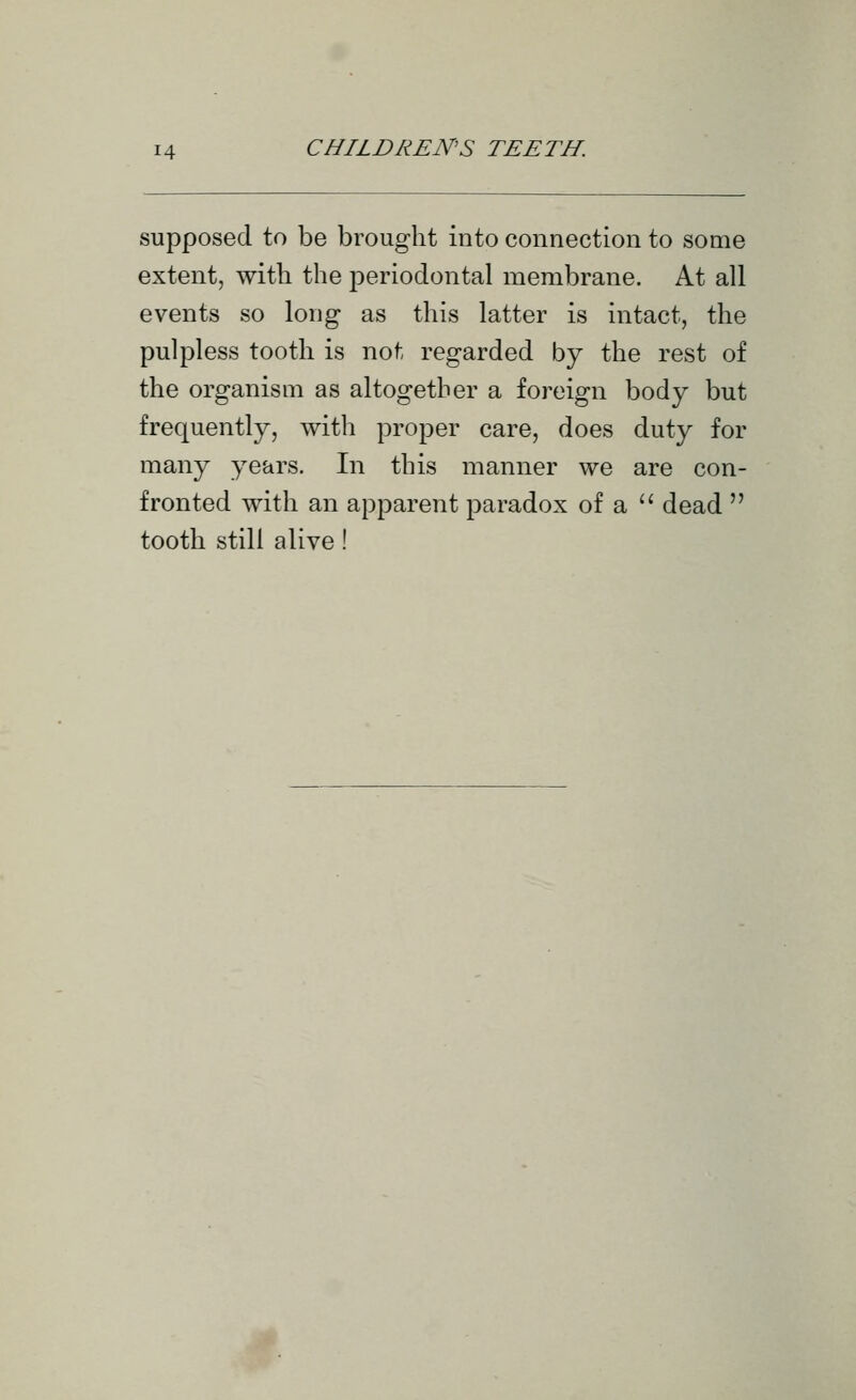supposed to be brought into connection to some extent, with the periodontal membrane. At all events so long as this latter is intact, the pulpless tooth is not regarded by the rest of the organism as altogether a foreign body but frequently, witli proper care, does duty for many years. In this manner we are con- fronted with an apparent paradox of a '' dead  tooth still alive!