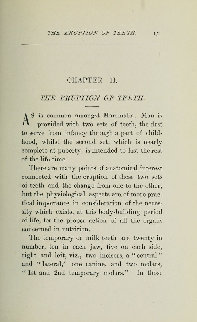 CHAPTER II. THE ERUPTIOJY OF TEETH. AS is common amongst Mammalia, Man is provided with two sets of teeth, the first to serve from infancy through a part of child- hood, whilst the second set, which is nearly complete at puberty, is intended to last the rest of the life-time There are many points of anatomical interest connected with the eruption of these two sets of teeth and the change from one to the other, but the physiological aspects are of more prac- tical importance in consideration of the neces- sity which exists, at this body-building period of life, for the proper action of all the organs concerned in nutrition. The temporary or milk teeth are twenty in number, ten in each jaw, five on each side, right and left, viz., two incisors, a central'' and  lateral, one canine, and two molars, 1st and 2nd temporary molars.'' In those