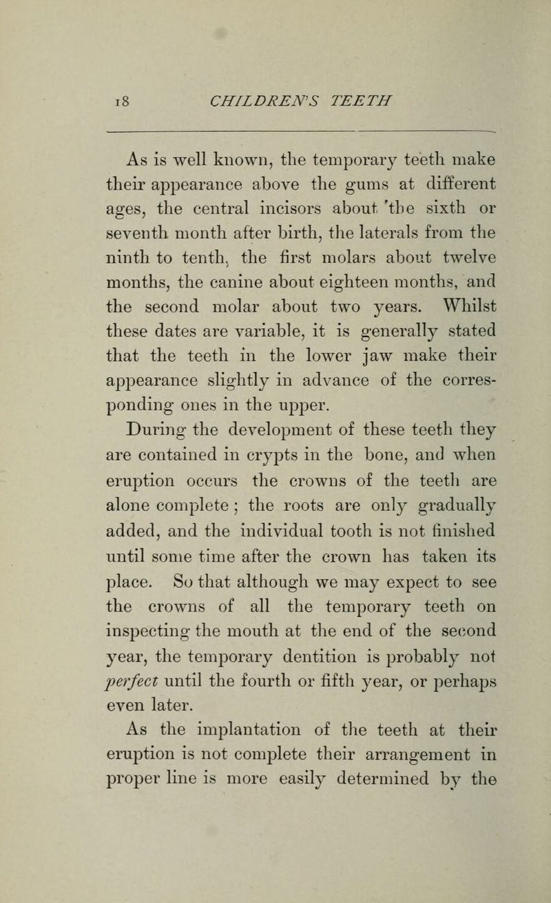 As is well known, the temporary teeth make their appearance above the gums at different ages, the central incisors about 'the sixth or seventh month after birth, the laterals from the ninth to tenth, the first molars about twelve months, the canine about eighteen months, and the second molar about two years. Whilst these dates are variable, it is generally stated that the teeth in the lower jaw make their appearance slightly in advance of the corres- ponding ones in the upper. During the development of these teeth they are contained in crypts in the bone, and when eruption occurs the crowns of the teetli are alone complete ; the roots are only gradually added, and the individual tooth is not finished until some time after the crown has taken its place. So that although we may expect to see the crowns of all the temporary teeth on inspecting the mouth at the end of the second year, the temporary dentition is probably not joerfect until the fourth or fifth year, or perhaps even later. As the implantation of tlie teeth at their eruj^tion is not complete their arrangement in proper line is more easily determined by the
