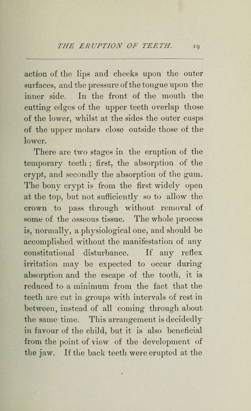 action of the lips and cheeks upon the outer surfaces, and the pressure of the tongue upon the inner side. In the front of the mouth the cutting edges of the upper teeth overlap those of the lower, whilst at the sides the outer cusps of the upper molars close outside those of the lower. There are two stages in the eru^^tion of the temporary teeth ; first, the absorption of the crypt, and secondly the absorption of the gum. The bony crypt is from the first widely open at the top, but not sufficiently so to allow the crown to pass through without removal of some of the osseous tissue. The whole process is, normally, a physiological one, and should be accomplished without the manifestation of any constitutional disturbance. If any reflex irritation may be expected to occur during absorption and the escape of the tooth, it is reduced to a minimum from the fact that the teeth are cut in groups with intervals of rest in between, instead of all coming through about the same time. This arrangement is decidedly in favour of the child, but it is also beneficial from the point of view of the development of the jaw. If the back teeth were erupted at the