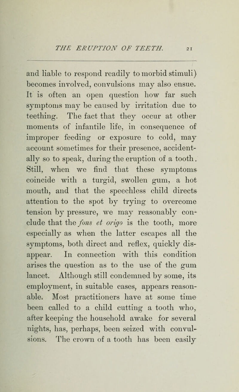 and liable to respond readily to morbid stimuli) becomes involved, convulsions may also ensue. It is often an open question how far such symptoms may be caused by irritation due to teething. The fact that they occur at other moments of infantile life, in consequence of improper feeding or exposure to cold, may account sometimes for their presence, accident- ally so to speak, during the eruption of a tooth. Still, when we find that these symptoms, coincide with a turgid, swollen gum, a hot mouth, and that the speechless child directs- attention to the spot by trying to overcome tension by pressure, we may reasonably con- clude that the fons et origo is the tooth, more especially as wlien the latter escapes all the symptoms, both direct and reflex, quickly dis- appear. In connection with this condition arises the question as to the use of the gum lancet. Although still condemned by some, its employment, in suitable cases, appears reason- able. Most practitioners have at some time been called to a child cutting a tooth who,, after keeping the household awake for several nights, has, perhaps, been seized with convul- sions. The crown of a tooth has been easily