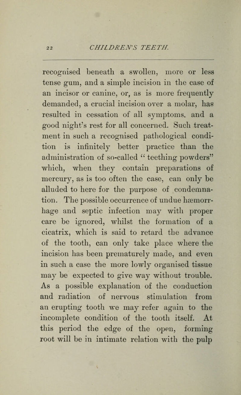 recognised beneath a swollen, more or less tense gum, and a simple incision in the case of an incisor or canine, or, as is more frequently demanded, a crucial incision over a molar, has resulted in cessation of all symptoms, and a good night's rest for all concerned. Such treat- ment in such a recognised pathological condi- tion is infinitely better practice than the administration of so-called  teething powders which, when they contain preparations of mercury, as is too often the case, can only be alluded to here for the purpose of condemna- tion. The possible occurrence of undue haemorr- hage and septic infection may with proper care be ignored, whilst the formation of a cicatrix, which is said to retard the advance of the tooth, can only take place where the incision has been prematurely made, and even in such a case the more lowly organised tissue may be expected to give way without trouble. As a possible explanation of the conduction and radiation of nervous stimulation from an erupting tooth we may refer again to the incomplete condition of the tooth itself. At this period the edge of the open, forming root will be in intimate relation with the pulp