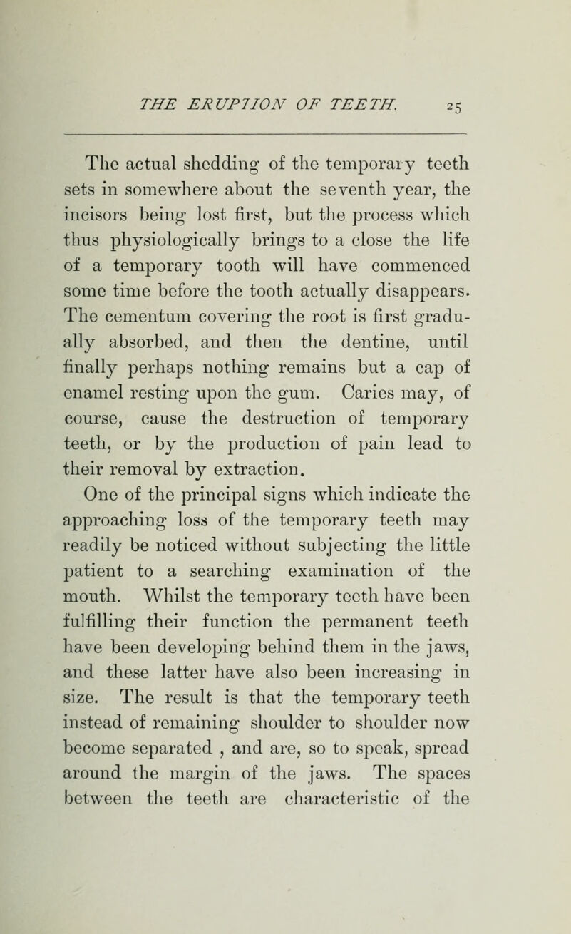 The actual shedding of the temporary teeth sets in somewhere about the seventh year, the incisors being lost first, but the process which thus physiologically brings to a close the life of a temporary tooth will have commenced some time before the tooth actually disappears. The cementum covering the root is first gradu- ally absorbed, and then the dentine, until finally perhaps nothing remains but a cap of enamel resting upon the gum. Caries may, of course, cause the destruction of temporary teeth, or by the production of joain lead to their removal by extraction. One of the principal signs which indicate the approaching loss of the temporary teeth may readily be noticed without subjecting the little patient to a searching examination of the mouth. Whilst the temporary teeth have been fulfilling their function the permanent teeth have been developing behind them in the jaws, and these latter have also been increasing in size. The result is that the temporary teeth instead of remaining shoulder to shoulder now become separated , and are, so to speak, spread around the margin of the jaws. The spaces between the teeth are characteristic of the