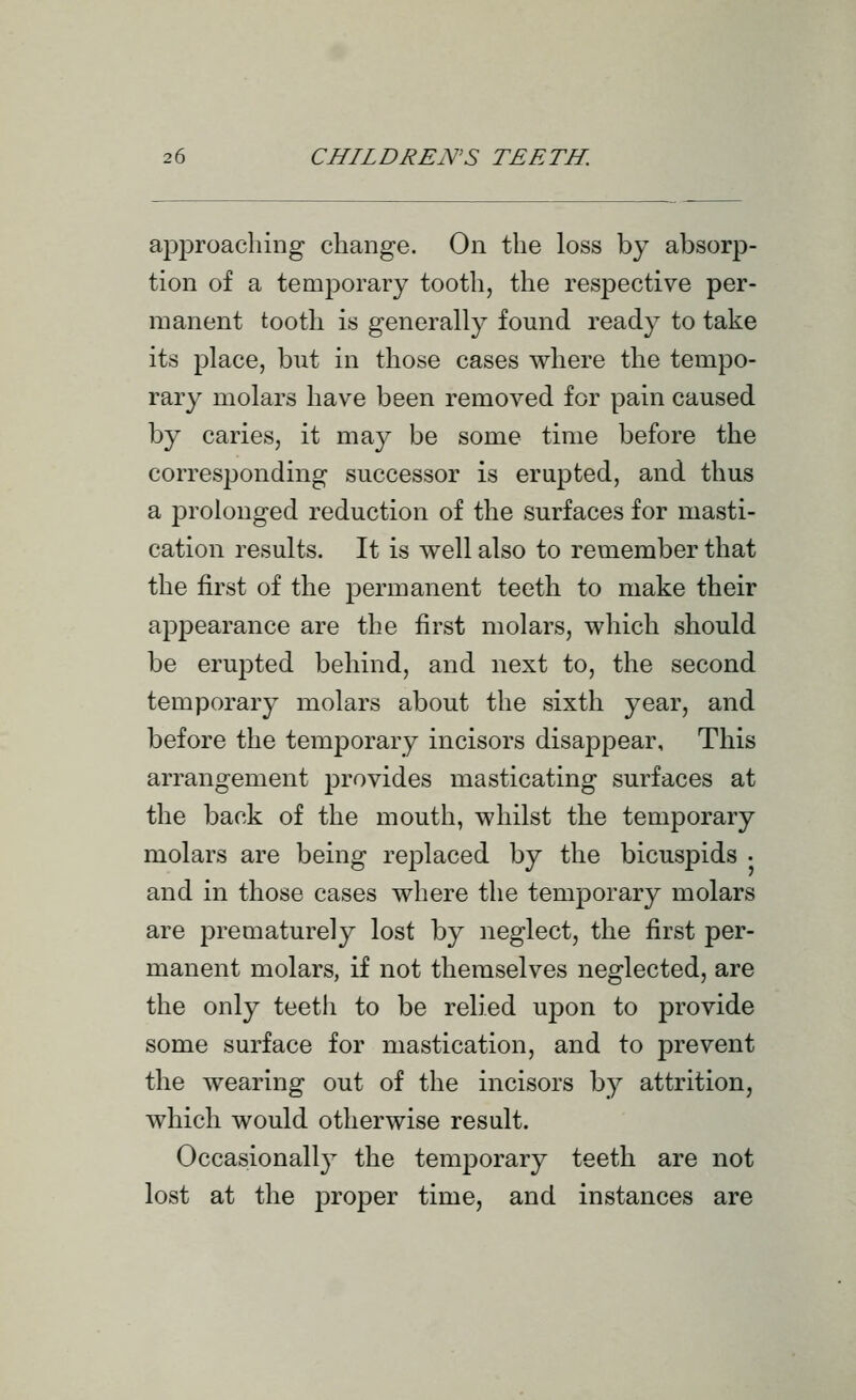 approaching change. On the loss by absorp- tion of a tenaporary tooth, the respective per- manent tooth is generally found ready to take its place, but in those cases where the tempo- rary molars have been removed for pain caused by caries, it may be some time before the corresponding successor is erupted, and thus a prolonged reduction of the surfaces for masti- cation results. It is well also to remember that the first of the permanent teeth to make their appearance are the first molars, which should be erupted behind, and next to, the second temporary molars about the sixth year, and before the temporary incisors disappear, This arrangement provides masticating surfaces at the back of the mouth, whilst the temporary molars are being replaced by the bicuspids • and in those cases where the temporary molars are prematurely lost by neglect, the first per- manent molars, if not themselves neglected, are the only teeth to be relied upon to provide some surface for mastication, and to prevent the wearing out of the incisors by attrition, which would otherwise result. Occasiionall}^ the temporary teeth are not lost at the proper time, and instances are