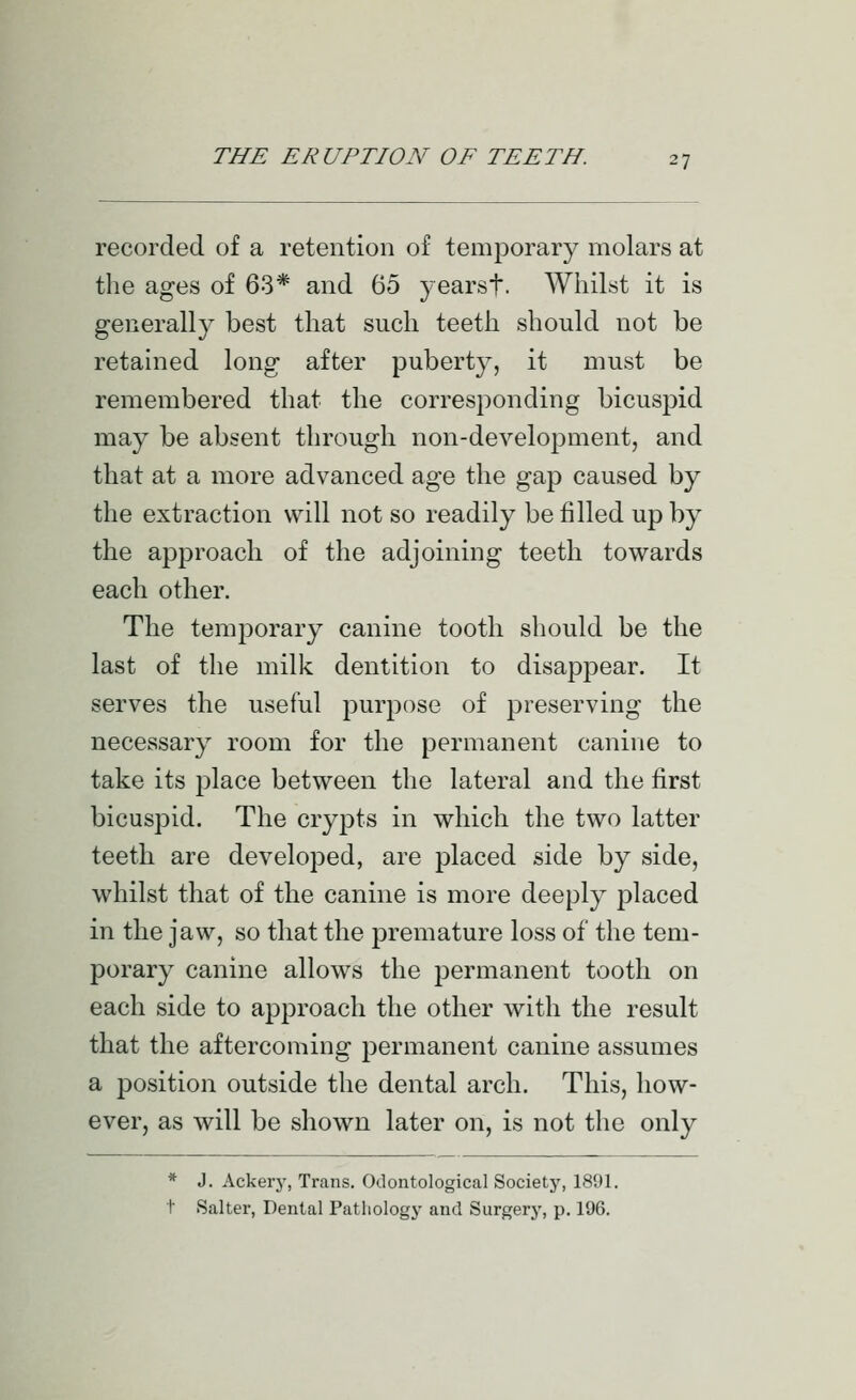 recorded of a retention of temporary molars at the ages of 63* and 65 yearst- Whilst it is generally best that such teeth should not be retahied long after puberty, it must be remembered that the corresponding bicuspid may be absent through non-development, and that at a more advanced age the gap caused by the extraction will not so readily be filled up by the approach of the adjoining teeth towards each other. The temporary canine tooth should be the last of the milk dentition to disappear. It serves the useful purpose of preserving the necessary room for the permanent canine to take its place between the lateral and the first bicuspid. The crypts in which the two latter teeth are developed, are placed side by side, whilst that of the canine is more deeply placed in the jaw, so that the premature loss of the tem- porary canine allows the permanent tooth on each side to approach the other with the result that the aftercoming permanent canine assumes a position outside the dental arch. This, how- ever, as will be shown later on, is not the only * J. Ackery, Trans. Odontological Society, 1891. t Salter, Dental Pathology and Surgery, p. 196.