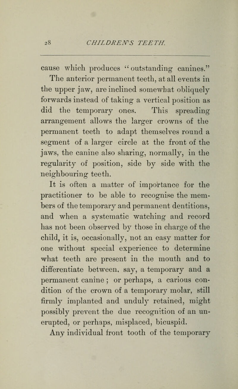 cause which produces outstanding canines. The anterior permanent teeth, at all events in the upper jaw, are inclined somewhat obliquely forwards instead of taking a vertical position as did the temporary ones. This spreading arrangement allows the larger crowns of tlie permanent teeth to adapt themselves round a segment of a larger circle at the front of the jaws, the canine also sharing, normally, in the regularity of position, side by side with the neighbouring teeth. It is often a matter of importance for the practitioner to be able to recognise the mem- bers of the temporary and permanent dentitions, and when a systematic watching and record has not been observed by those in charge of the child, it is, occasionally, not an easy matter for one without special experience to determine what teeth are present in the mouth and to differentiate between, say, a temporary and a permanent canine ; or perhaps, a carious con- dition of the crown of a temporary molar, still firmly implanted and unduly retained, might possibly prevent the due recognition of an un- erupted, or perhaps, misplaced, bicuspid. Any individual front tooth of the temporary