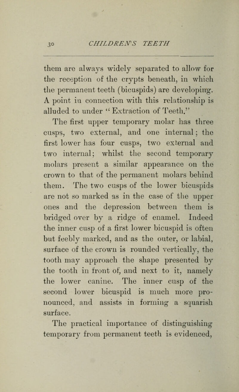 them are always widely separated to allow for the reception of the crypts beneath, in which the permanent teeth (bicuspids) are developing. A point in connection with this relationsliip is alluded to under Extraction of Teeth. The first upper temporary molar has tliree cusps, two external, and one internal; the first lower has four cusps, two external and two internal; whilst the second temporary molars present a similar appearance on the crown to that of the permanent molars behind them. The two cusps of the lower bicuspids are not so marked as in the case of the upper ones and the depression between them is bridged over by a ridge of enamel. Indeed the inner cusp of a first lower bicuspid is often but feebl}^ marked, and as the outer, or labial, surface of the crown is rounded vertically, the tooth may approach the shape presented by the tooth in front ofj and next to it, namely the lower canine. The inner cusp of the second lower bicuspid is much more pro- nounced, and assists in forming a squarish surface. The practical importance of distinguishing temporary from permanent teeth is evidenced,