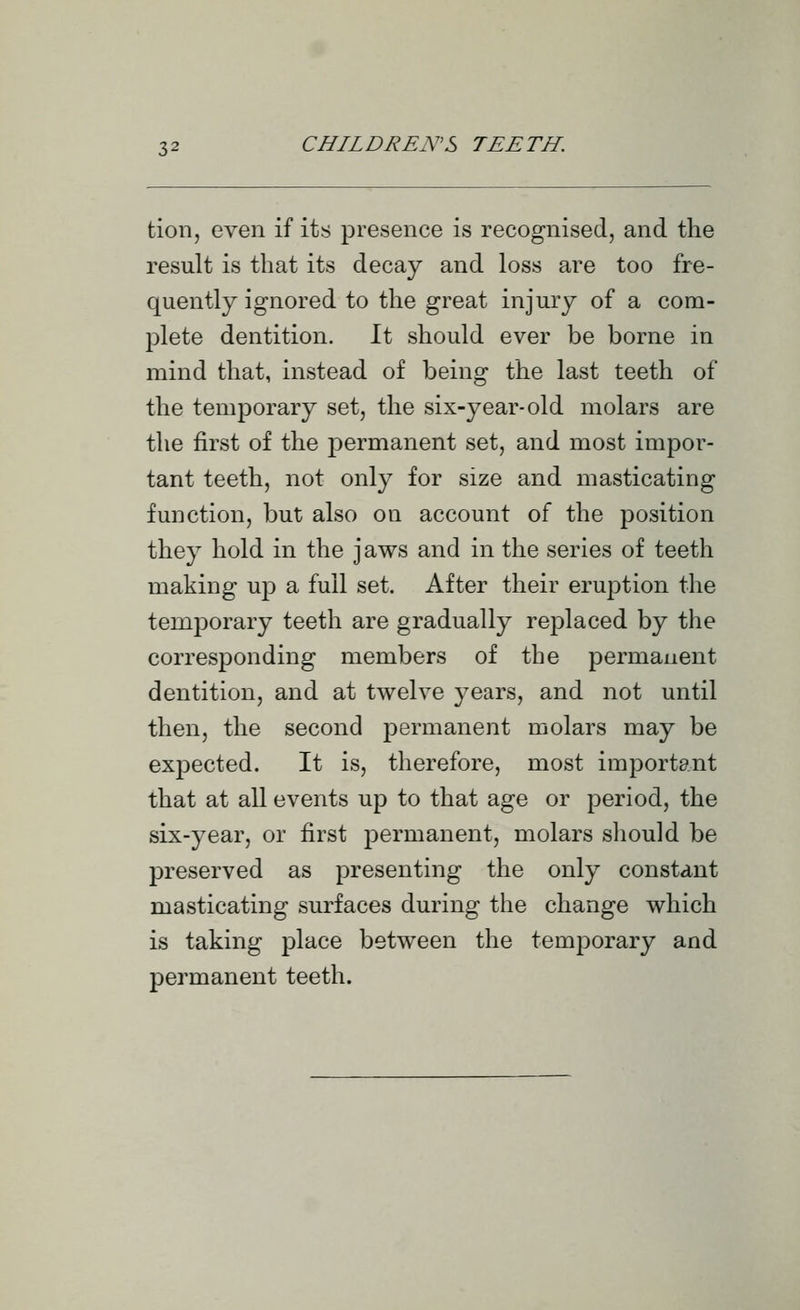 tion, even if its presence is recognised, and the result is that its decay and loss are too fre- quently ignored to the great injury of a com- plete dentition. It should ever be borne in mind that, instead of being the last teeth of the temporary set, the six-year-old molars are the first of the permanent set, and most impor- tant teeth, not only for size and masticating function, but also on account of the position they hold in the jaws and in the series of teeth making uj) a full set. After their eruption the temporary teeth are gradually replaced by the corresponding members of the permanent dentition, and at twelve years, and not until then, the second permanent molars may be expected. It is, therefore, most important that at all events up to that age or period, the six-year, or first permanent, molars should be preserved as presenting the only constant masticating surfaces during the change which is taking place between the temporary and permanent teeth.