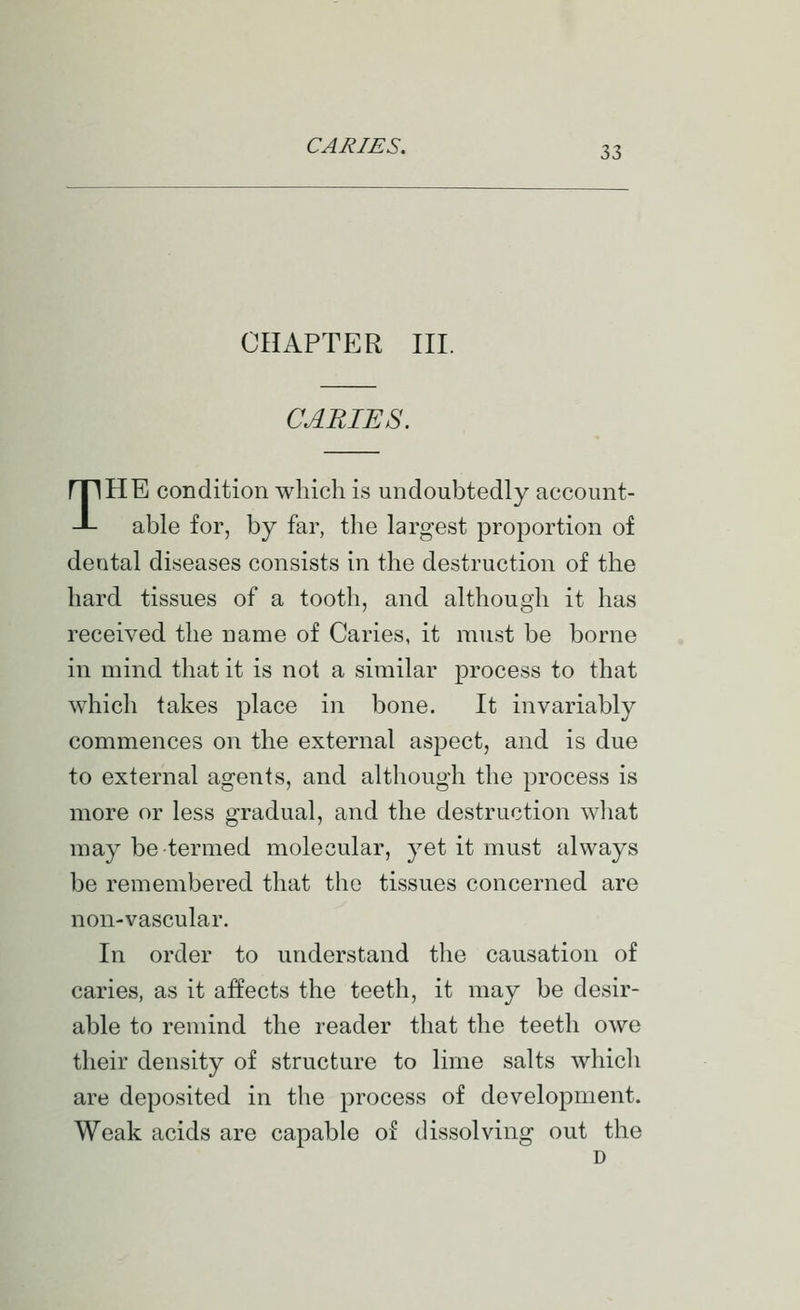 CHAPTER III. CARIES. THE condition which is undoubtedly account- able for, by far, the largest proportion of dental diseases consists in the destruction of the hard tissues of a tooth, and although it has received the name of Caries, it must be borne in mind that it is not a similar process to that which takes place in bone. It invariably commences on the external aspect, and is due to external agents, and although the process is more or less gradual, and the destruction what may be termed molecular, yet it must always be remembered that the tissues concerned are non-vascular. In order to understand the causation of caries, as it affects the teeth, it may be desir- able to remind the reader that the teeth owe their density of structure to lime salts which are deposited in the process of development. Weak acids are capable of dissolving out the