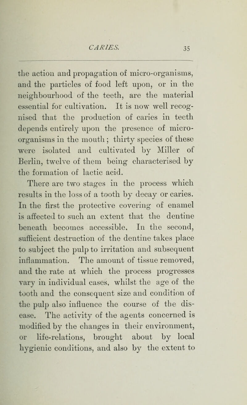 the action and propagation of micro-organisms, and the particles of food left upon, or in the neighbourhood of the teeth, are the material essential for cultivation. It is now well recog- nised that the production of caries in teeth depends entirely upon the presence of micro- organisms in the moutli; thirty species of these were isolated and cultivated by Miller of Berlin, twelve of them being characterised by the formation of lactic acid. There are two stages in the process which results in the loss of a tooth by decay or caries. In the first the protective covering of enamel is affected to such an extent that the dentine beneath becomes accessible. In the second, sufficient destruction of the dentine takes place to subject the pulp to irritation and subsequent inflammation. The amount of tissue removed, and the rate at which the process progresses vary in individual cases, whilst the age of the tooth and the consequent size and condition of the pulp also influence the course of the dis- ease. The activity of the agents concerned is modified by the changes in their environment, or life-relations, brought about by local hygienic conditions, and also by the extent to