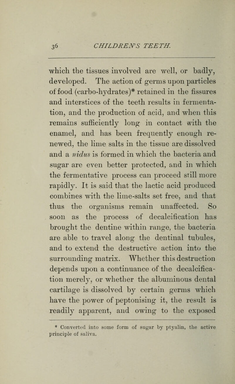 which the tissues involved are well, or badly, developed. The action of germs upon particles of food (carbo-hydrates)* retained in the fissures and interstices of the teeth results in fermenta- tion, and the production of acid, and when this remains sufficiently long in contact vvith the enamel, and has been frequently enough re- newed, the lime salts in the tissue are dissolved and a niduB is formed in which the bacteria and sugar are even better protected, and in which the fermentative process can proceed still more rapidl}^. It is said that the lactic acid produced combines with the lime-salts set free, and that thus the organisms remain unaffected. So soon as the process of decalcification has brought the dentine within range, the bacteria are able to travel along the dentinal tubules, and to extend the destructive action into the surrounding matrix. Whether this destruction depends upon a continuance of the decalcifica- tion merely, or whether the albuminous dental cartilage is dissolved by certain germs which have the power of peptonising it, the result is readily apparent, and owing to the exposed * Converted into some form of sugar by ptyalin, the active principle of saliva.