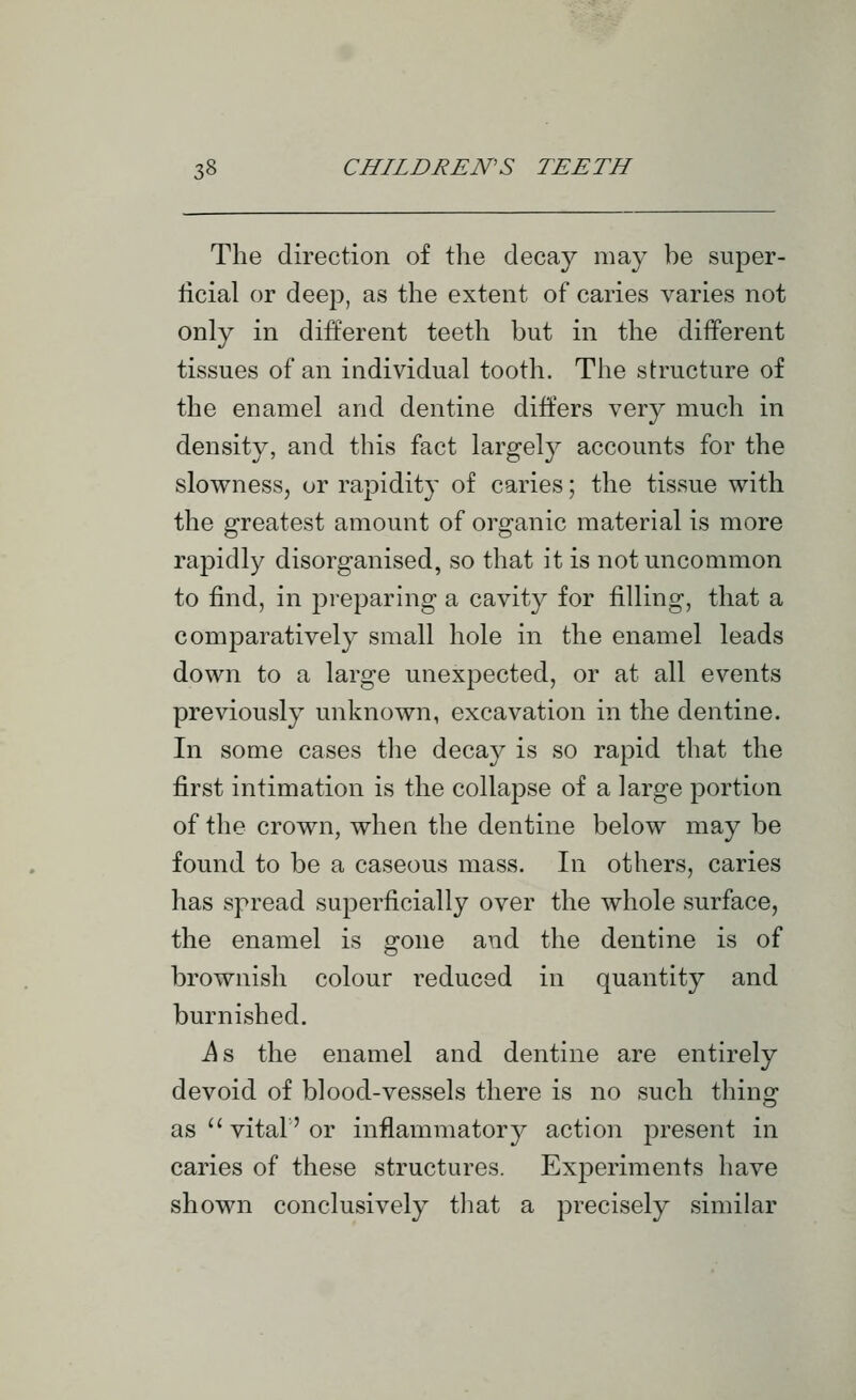 The direction of the decay may be super- ficial or deep, as the extent of caries varies not only in different teeth but in the different tissues of an individual tooth. The structure of the enamel and dentine differs very much in density, and this fact largely accounts for the slowness, or rapidity of caries; the tissue with the greatest amount of organic material is more rapidly disorganised, so that it is not uncommon to find, in preparing a cavity for filling, that a comparatively small hole in the enamel leads down to a large unexpected, or at all events previously unknown, excavation in the dentine. In some cases tlie decay is so rapid that the first intimation is the collapse of a large portion of the crown, when the dentine below may be found to be a caseous mass. In others, caries has spread superficially over the whole surface, the enamel is gone and the dentine is of brownish colour reduced in quantity and burnished. i^s the enamel and dentine are entirely devoid of blood-vessels there is no such thing as '' vital' or inflammatory action present in caries of these structures. Experiments have shown conclusively tliat a precisely similar