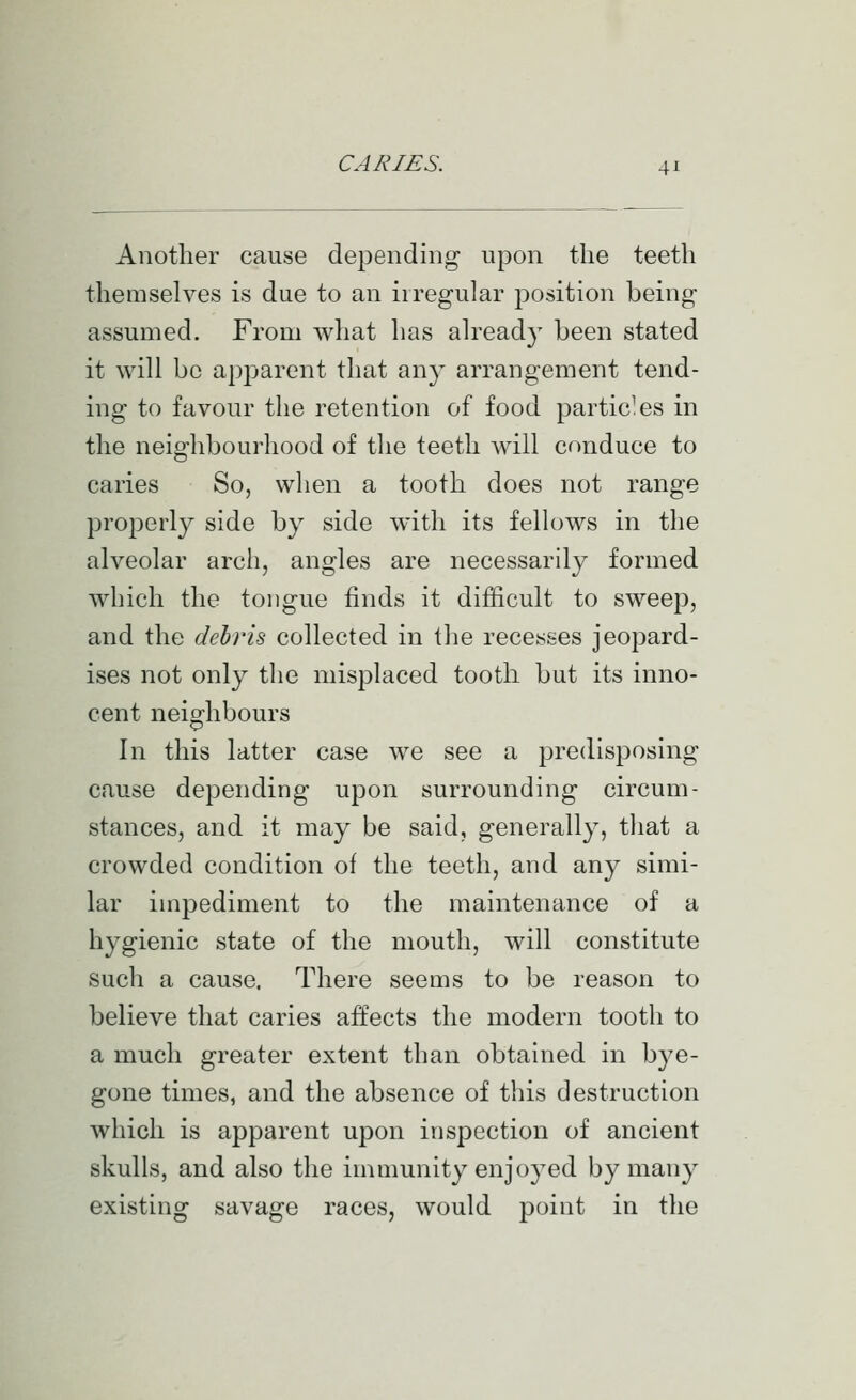 Another cause depending upon the teeth themselves is due to an irregular position being assumed. From what has alread}^ been stated it will bo apparent that any arrangement tend- ing to favour the retention of food particles in the neighbourhood of the teeth will conduce to caries So, when a tooth does not range properly side by side with its fellows in the alveolar arch, angles are necessarily formed which the tongue finds it difficult to sweep, and the debris collected in the recesses jeopard- ises not only the misplaced tooth but its inno- cent neighbours In this latter case we see a predisposing cause depending upon surrounding circum- stances, and it may be said, generally, tliat a crowded condition of the teeth, and any simi- lar iinjDediment to the maintenance of a hygienic state of the mouth, will constitute such a cause. There seems to be reason to believe that caries affects the modern tooth to a much greater extent than obtained in bye- gone times, and the absence of this destruction which is apparent upon inspection of ancient skulls, and also the immunity enjoj^ed by many existing savage races, would point in the