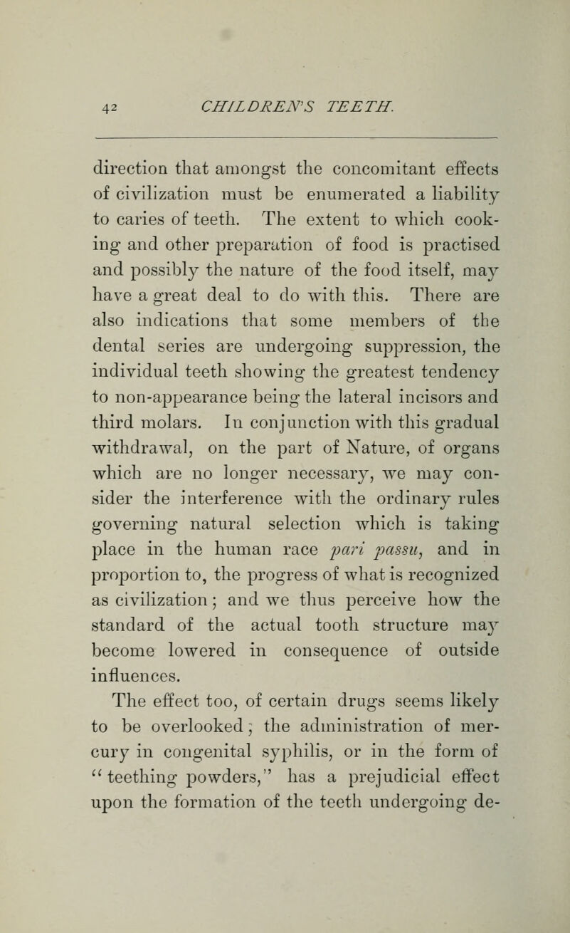 direction that amongst the concomitant effects of civihzation must be enumerated a liability to caries of teeth. The extent to which cook- ing and other preparation of food is practised and possibly the nature of the food itself, may have a great deal to do with this. There are also indications that some members of the dental series are undergoing suppression, the individual teeth showing the greatest tendency to non-appearance being the lateral incisors and third molars. In conjunction with this gradual withdrawal, on the part of Nature, of organs which are no longer necessary, Ave may con- sider the interference with the ordinary rules governing natural selection which is taking place in the human race 'pari passu, and in proportion to, the progress of what is recognized as civilization; and we tlius perceive how the standard of the actual tooth structure may become lowered in consequence of outside influences. The effect too, of certain drugs seems likely to be overlooked ] the administration of mer- cury in congenital syphilis, or in the form of '^ teething powders, has a prejudicial effect upon the formation of the teeth undergoing de-