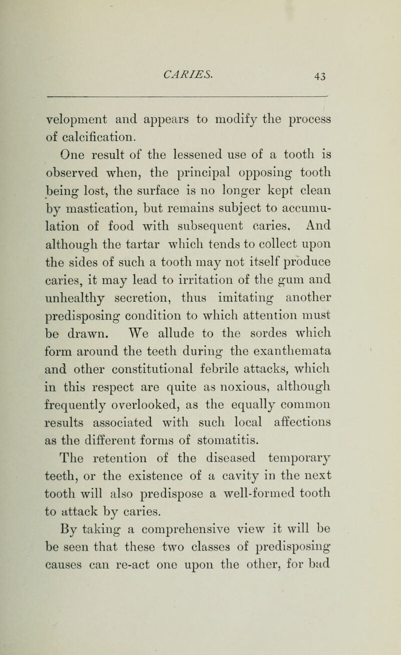 velopment and appears to modify the process of calcification. One result of the lessened use of a tooth is observed when, the principal opposing tooth being lost, the surface is no longer kept clean by mastication, but remains subject to accumu- lation of food with subsequent caries. And although the tartar which tends to collect upon the sides of such a tooth may not itself produce caries, it may lead to irritation of the gum and unhealthy secretion, thus imitating another predisposing condition to which attention must be drawn. We allude to the sordes which form around the teeth during the exanthemata and other constitutional febrile attacks, which in this respect are quite as noxious, although frequently overlooked, as the equally common results associated with such local affections as the different forms of stomatitis. The retention of the diseased temporary teeth, or the existence of a cavity in the next tooth will also predispose a well-formed tooth to attack by caries. By taking a comprehensive view it will be be seen that these two classes of predisposing causes can re-act one upon the other, for bad