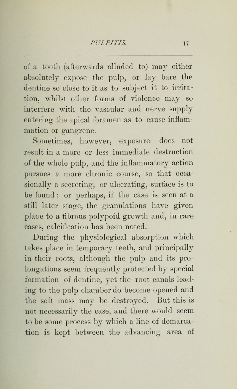 of a tooth (afterwards alluded to) may either absolutely expose the pulp, or lay bare the denthie so close to it as to subject it to irrita- tion, whilst other forms of violence may so interfere with the vascular and nerve supply entering the apical foramen as to cause inflam- mation or gangrene. Sometimes, however, exposure does not result in a more or less immediate destruction of the whole pulp, and the inflammatory action pursues a more chronic course, so that occa- sionally a secreting, or ulcerating, surface is to be found ; or perhaps, if the case is seen at a still later stage, the granulations have given place to a fibrous polypoid growth and, in rare cases, calcification has been noted. During the physiological absorption which takes place in temporary teeth, and principally in their roots, although the pulp and its pro- longations seem frequently protected by special formation of dentine, yet the root canals lead- ing to the pulp chamber do become opened and the soft mass may be destroyed. But this is not necessarily the case, and there would seem to be some process by which a. line of demarca- tion is kept between the advancing area of