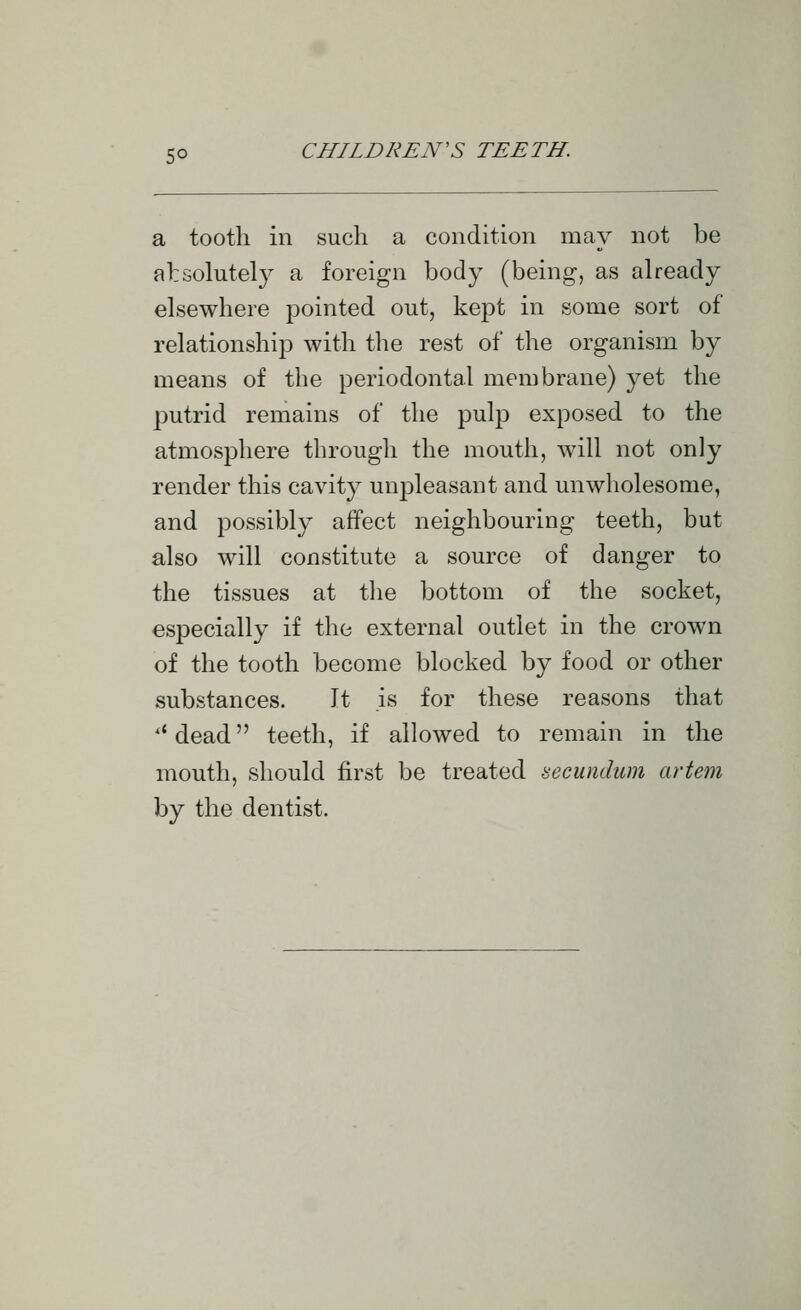 a tooth in such a condition may not be alrsolutety a foreign body (being, as already elsewhere pointed out, kept in some sort of relationship with the rest of the organism by means of the periodontal membrane) yet the putrid remains of the pulp exposed to the atmosphere through the mouth, will not only render this cavity unpleasant and unwholesome, and possibly affect neighbouring teeth, but also will constitute a source of danger to the tissues at tlie bottom of the socket, especially if the external outlet in the crown of the tooth become blocked by food or other substances. It is for these reasons that '' dead teeth, if allowed to remain in the mouth, should first be treated secundum artem by the dentist.