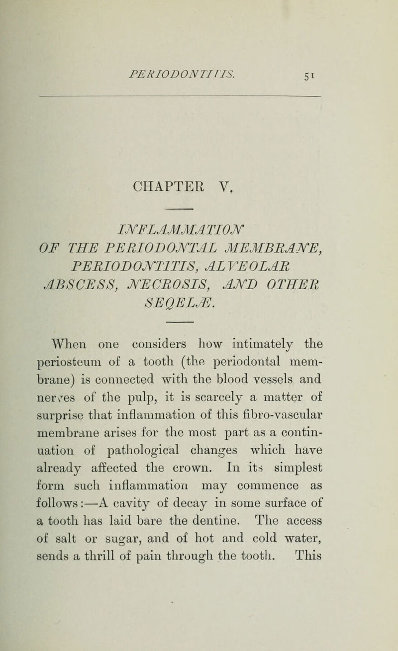 CHAPTER V. I.JYFLAM.MATIOJY OF THE PERIODOJYTAL MEMBRAJYE, PERIODOJYTITIS, ALVEOLAR ABSCESS, JYECROSIS, AJVD OTHER SEQEL.E. When one considers how intimately the periosteum of a tooth (the periodontal mem- brane) is connected with the blood vessels and ner/es of the pulp, it is scarcely a matter of surprise that inflammation of this fibro-vascular membrane arises for the most part as a contin- uation of pathological changes which have already affected the crown. In its simplest form such inflammation may commence as follows:—A cavity of decay in some surface of a tooth has laid bare the dentine. The access of salt or sugar, and of hot and cold water, sends a thrill of pain through the tooth. This