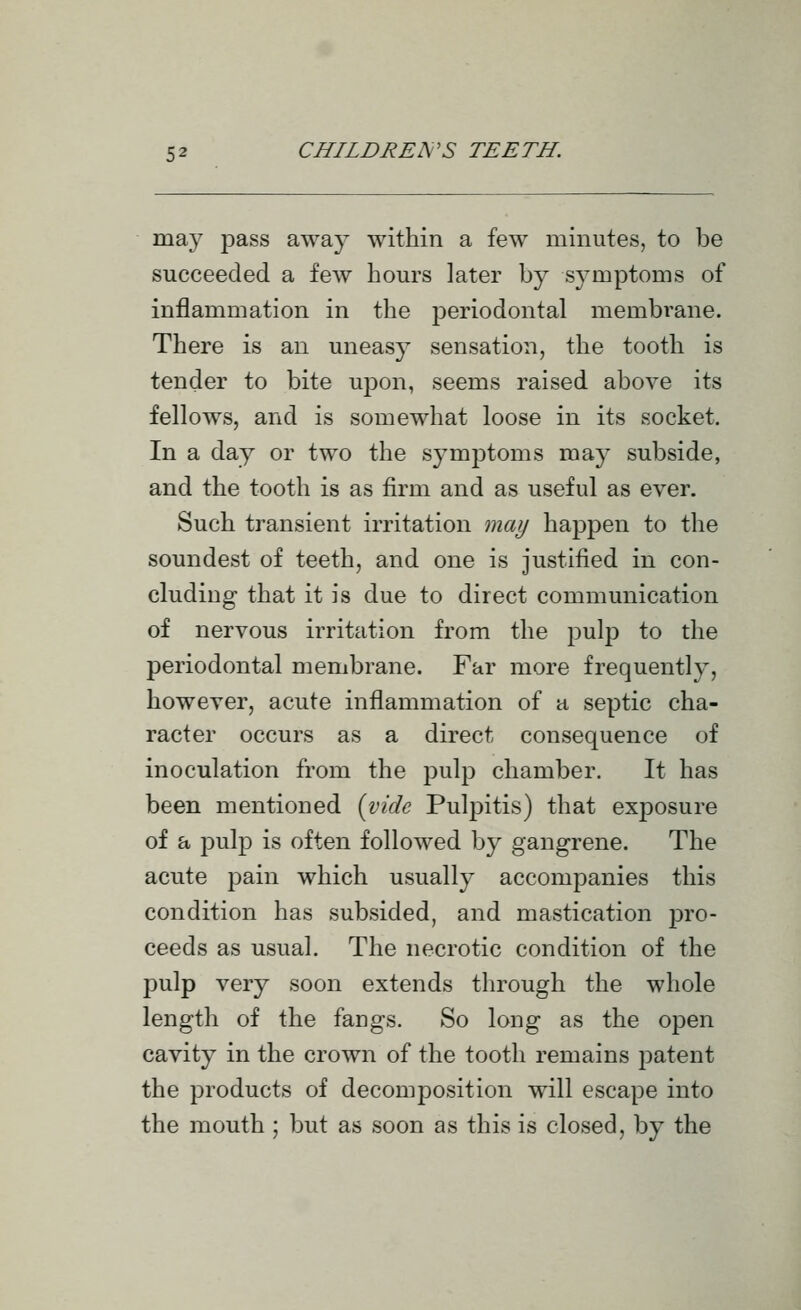 may pass away within a few minutes, to be succeeded a few hom-s later by symptoms of inflammation in the periodontal membrane. There is an uneasy sensation, the tooth is tender to bite upon, seems raised above its fellows, and is somewhat loose in its socket. In a day or two the symptoms may subside, and the tooth is as firm and as useful as ever. Such transient irritation may happen to the soundest of teeth, and one is justified in con- cluding that it is due to direct communication of nervous irritation from the pulp to the periodontal membrane. Far more frequently, however, acute inflammation of a septic cha- racter occurs as a direct consequence of inoculation from the pulp chamber. It has been mentioned {vide Pulpitis) that exposure of a pulp is often followed by gangrene. The acute pain which usually accompanies this condition has subsided, and mastication pro- ceeds as usual. The necrotic condition of the pulp very soon extends through the whole length of the fangs. So long as the open cavity in the crown of the tooth remains patent the products of decomposition will escape into the mouth ; but as soon as this is closed, by the