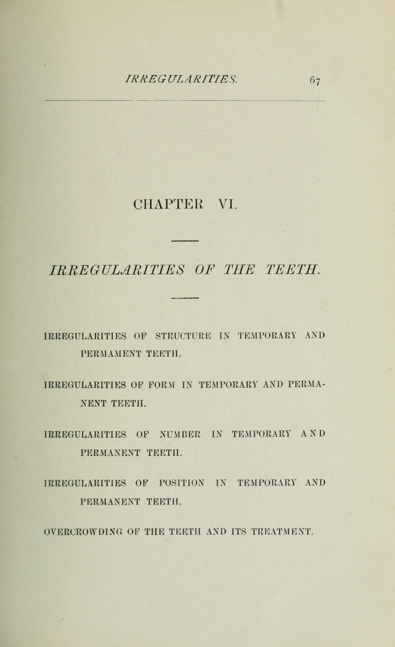 CHAPTER VI. IRIiEGULARITIES OF THE TEETH. IRREGULARITIES OP STRUCTURE IX TEMPORARY AXD PERMAMENT TEETH. IRREGULARITIES OP PORM IN TEMPORARY AND PERMA- NENT TEETH. IRREGULARITIES OF NUMBER IN TEMPORARY AND PERMANENT TEETH. IRREGULARITIES OP POSITION IN TEMPORARY AND PERMANENT TEETH. OVERCROWDING OP THE TEETH AND ITS TREATMENT.