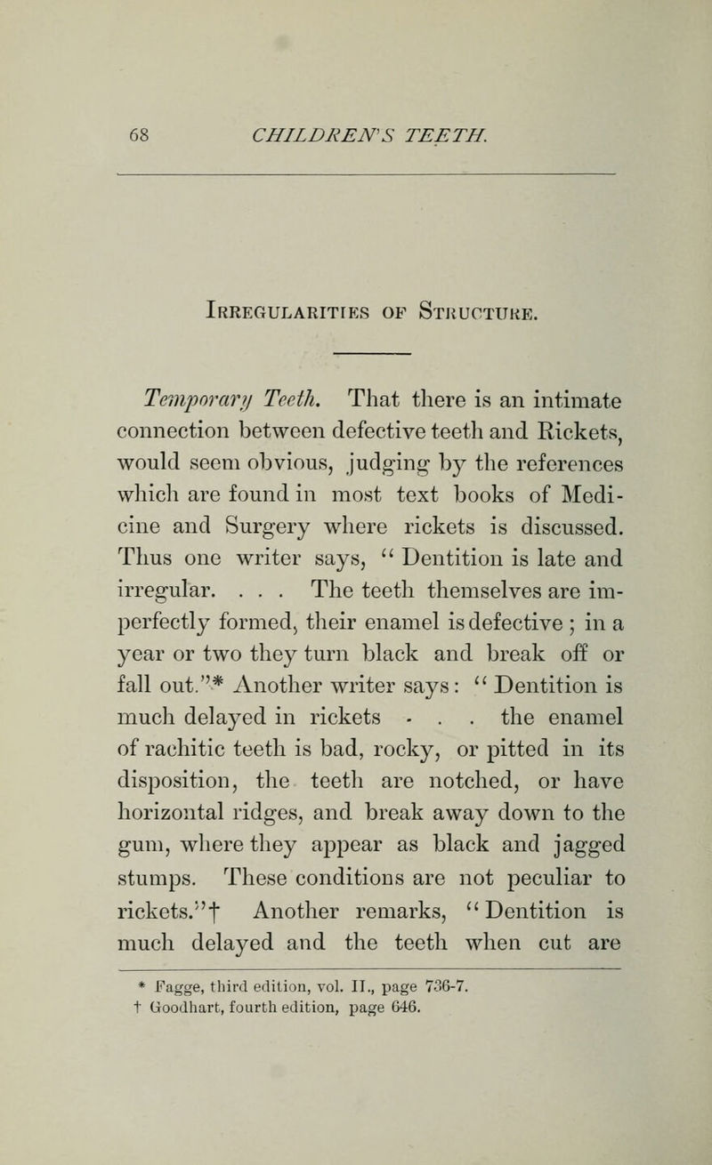 Irregularities of Stiiuctuke. Temporarjj Teeth. That there is an intimate connection between defective teeth and Rickets, would seem obvious, judging b}^ the references which are found in most text books of Medi- cine and Surgery where rickets is discussed. Thus one writer says,  Dentition is late and irregular. . . . The teeth themselves are im- perfectly formed) their enamel is defective ; in a year or two they turn black and break off or fall out.* Another writer says:  Dentition is mucli delayed in rickets - . . the enamel of rachitic teeth is bad, rocky, or pitted in its disposition, the teeth are notched, or have horizontal ridges, and break away down to the gum, where they appear as black and jagged stumps. These conditious are not peculiar to rickets.I Another remarks,  Dentition is much delayed and the teeth when cut are * I'^agge, tliird edition, vol. II., page 7o6-7. t Goodhart, fourth edition, page 646.